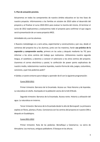 5. Plan de actuación previsto.

Actuaremos en todos los componentes de nuestro ámbito educativo en las tres fases de
nuestro proyecto. Informaremos a las familias en octubre de 2010 sobre el desarrollo del
proyecto y al finalizar el curso 2010-2011 para evaluar la marcha del mismo. Al terminar el
curso de 2012 explicaremos y evaluaremos todo el proyecto para confirmar el que seguro
será la presentación de un nuevo proyecto ARCE.

Actividades de y con los alumnos.

• Nuestra metodología es y será activa, experimental y constructivista y por eso, desde el
comienzo del proyecto los y las alumnas, junto con los maestros, harán uso práctico de la
expresión y comprensión escrita, primero en las aulas y después mediante las TIC para
informar a los otros centros del trabajo que realizamos. Utilizaremos nuestra segunda
lengua, el castellano, y daremos a conocer el valenciano a los otros centros del proyecto.
Usaremos el correo electrónico y postal, la confección de power points explicativos de
nuestro medio, redactaremos nuestras leyendas, nuestra forma de vida, juegos, costumbres,
canciones, ¿qué más podemos pedir?

• Salidas a nuestro entorno para trabajar y aprender de él con la siguiente programación:

       Curso 2010-2011

       Primer trimestre: Barranco de la Encantada. Acceso sur. Ruta literaria y de leyendas.
La naturaleza en otoño. Acampada en la población vecina de la Vall d’Alcalà.

       Segundo trimestre: Barranco de la Encantada. Acceso norte. Historia y utilización del
agua. La naturaleza en invierno.

       Tercer trimestre: Barranco de la Encantada desde lo alto de Benicapsell. La primavera
explota en flores, plantas y frutos. Convivencia con los centros del proyecto en nuestro CRA y
después en Guadalajara.

       Curso 2011-2012

       Primer trimestre: Ruta de las pedanías: Benialfaquí y Catamarruc. La sierra de
Almudaina. Los moriscos, antiguos pobladores. El bosque en las alturas.


                                                                                            4
 