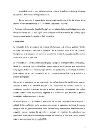 Segundo trimestre: Ruta hacia Almudaina. La torre de defensa. Paisajes y sierras de
las comarcas. Convivencia en Alqueria d’Asnar.

        Tercer trimestre: El bosque bajo. Nos sumergimos al fondo de los barrancos. Micro
reserva de flora en el barranco de la Encantada. Convivencia en Galicia.

• Continuar en la campaña “Recicla l’Escola”, patrocinada por la Generalidad Valenciana y las
Obras Sociales de la CAM para seguir con la selección de residuos dentro del centro y seguir
los consejos de las tres R: reciclar, reducir y reutilizar.

6. Evaluación.

La evaluación de los procesos de aprendizaje del alumnado será continua y global y tendrá
en cuenta su progreso, mediante el proyecto,           en el conjunto de las áreas del currículo.
Siempre que el progreso de un alumno o una alumna no sea el adecuado, estableceremos
medidas de refuerzo educativo.

La evaluación de la acción docente estará ligada al progreso en el aprendizaje profesional, a
la práctica reflexiva y auto evaluación en las reuniones de autoformación y de seguimiento
del proyecto. Reflexionar sobre la propia práctica nos conducirá a la posibilidad de cambiar
para mejorar, de ser más competente en los comportamientos didácticos y optimizar la
práctica pedagógica.

Fijarnos en la evaluación de los aprendizajes de los/las alumnos/as también nos guiará y
ayudará a adaptar la actividad docente a las necesidades de nuestro alumnado. Si
mejoramos maestros, maestras, alumnos y alumnas estaremos consiguiendo que mejore
nuestro centro como organización, llegando a la innovación que mejorará la práctica
educativa y será constante en el tiempo.

El artículo 106 de la LOE habla de la evaluación del docente con la finalidad de mejorar la
calidad de la enseñanza y es lo que pretendemos con la evaluación continua de nuestro
proyecto. Por eso, pretendemos que todos los maestros y maestras que participamos en el
proyecto seamos capaces de aprender a cambiar, de modificar las actividades que
planteamos a la clase en función del aprendizaje del alumnado. A todo este cambio estamos
seguros que nos ayudará el proyecto ARCE.



                                                                                               5
 