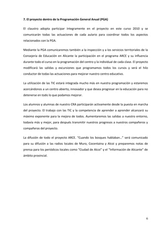 7. El proyecto dentro de la Programación General Anual (PGA)

El claustro adopta participar íntegramente en el proyecto en este curso 2010 y se
comunicarán todas las actuaciones de cada aulario para coordinar todos los aspectos
relacionados con la PGA.

Mediante la PGA comunicaremos también a la inspección y a los servicios territoriales de la
Consejería de Educación en Alicante la participación en el programa ARCE y su influencia
durante todo el curso en la programación del centro y la individual de cada clase. El proyecto
modificará las salidas y excursiones que programamos todos los cursos y será el hilo
conductor de todas las actuaciones para mejorar nuestro centro educativo.

La utilización de las TIC estará integrada mucho más en nuestra programación y estaremos
acercándonos a un centro abierto, innovador y que desea progresar en la educación para no
detenerse en todo lo que podamos mejorar.

Los alumnos y alumnas de nuestro CRA participarán activamente desde la puesta en marcha
del proyecto. El trabajo con las TIC y la competencia de aprender a aprender alcanzará su
máximo exponente para la mejora de todos. Aumentaremos las salidas a nuestro entorno,
todavía más y mejor, para después transmitir nuestros progresos a nuestros compañeros y
compañeras del proyecto.

La difusión de todo el proyecto ARCE. “Cuando los bosques hablaban…” será comunicado
para su difusión a las radios locales de Muro, Cocentaina y Alcoi y preparemos notas de
prensa para los periódicos locales como “Ciudad de Alcoi” y el “Información de Alicante” de
ámbito provincial.




                                                                                            6
 