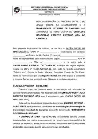 CENTRO DE HEMATOLOGIA E HEMOTERAPIA
HEMOCENTRO DE CAMPINAS / UNICAMP Rev.:
2015
CONTRATO
Regulamentação de Parceria Fl.: 1/ 7
REGULAMENTAÇÃO DA PARCERIA ENTRE O (A)
RAZÃO SOCIAL DA MANTENEDORA E A
UNIVERSIDADE ESTADUAL DE CAMPINAS NAS
ATIVIDADES DE HEMOTERAPIA DO COMPLEXO
HOSPITALAR PREFEITO EDIVALDO ORSI DE
CAMPINAS.
Pelo presente instrumento de contrato, de um lado a RAZÃO SOCIAL DA
MANTENEDORA, CNPJ nº _______________ , estabelecida em (Cidade)
___________, no Estado de São Paulo à (Endereço) ______________________,
neste ato representada pelo (Representante Legal) _______________, CPF nº
______________ e CRM nº_________________, e de outro lado a
UNIVERSIDADE ESTADUAL DE CAMPINAS, autarquia em regime especial,
inscrita no CNPJ nº 46.068.425/0001-33, com sede na Cidade Universitária
“Zeferino Vaz”, Distrito de Barão Geraldo, Campinas, Estado de São Paulo,
neste ato representada por seu Magnífico Reitor, têm entre si justo e contratado
o presente Termo, que se regerá pelas Cláusulas e condições seguintes:
CLÁUSULA PRIMEIRA - DO OBJETO
Constitui objeto do presente termo, a manutenção das atividades da
agência transfusional instalada nas dependências do COMPLEXO HOSPITALAR
PREFEITO EDIVALDO ORSI que é administrado pela (RAZÃO SOCIAL DA
MANTENEDORA).
Esta agência transfusional doravante denominada UNIDADE EXTERNA –
OURO VERDE será gerenciada pelo Centro de Hematologia e Hemoterapia da
Universidade Estadual de Campinas doravante denominado HEMOCENTRO
DE CAMPINAS / UNICAMP.
A UNIDADE EXTERNA – OURO VERDE se caracteriza por uma unidade
intra-hospitalar que realiza: armazenamento de hemocomponentes recebidos da
unidade de referência; testes pré transfusionais; liberação de hemocomponentes
preparados e orientação quanto ao seguimento das transfusões.
 