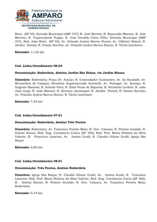 Beira (SP 95); Estrada Municipal (AMP 347); R. José Bertola; R. Romualdo Marson; R. José Moreira; R. Vupeceslandi Puppo; R. José Osvaldo Ciron Filho; Estrada Municipal (AMP 347); Rod. João Beira (SP 95); Av. Orlando Audrai Barros Bueno; Av. Ulderico Batoni; R. Alcides Postali; R. Osmar Zocchio; Av. Orlando Audrai Barros Bueno; R. Tácito Loschiavo Extensão: 11,26 km Cod. Linha/Atendimento 06.03 Denominação: Rodoviária, destino Jardim São Dimas, via Jardim Bianca Itinerário: Rodoviária; Praça Dr. Araújo; R. Comendador Guimarães; Av. da Saudade; Av. Bernardino de Campos; Rotatória Supermercado Antonelli; Av. Portugal; Av. Europa; R. Augusto Barassa; R. Arlindo Fava; R. Elias Paulo de Siqueira; R. Herminio Luchini; R. João José Jorge; R. João Marson; R. Hernani Jacomasso; R. Alcides Postali; R. Osmar Zocchio; Av. Orlando Audrai Barros Bueno; R. Tácito Loschiavo Extensão: 7,39 km Cod. Linha/Atendimento 07.01 Denominação: Rodoviária, destino Três Pontes Itinerário: Rodoviária; Av. Francisco Prestes Maia; R. Gen. Câmara; R. Peixoto Gomide; R. Galvão Bueno; Rod. Eng. Constâncio Cintra (SP 360); Rod. Prof. Maria Pedrina da Silva Valente; R. Francisco Lazarine; Av. Anésio Guidi; R. Claudio Gilmar Guidi; Igreja São Roque Extensão: 8,86 km Cod. Linha/Atendimento 08.01 Denominação: Três Pontes, destino Rodoviária Itinerário: Igreja São Roque; R. Claudio Gilmar Guidi; Av. Anésio Guidi; R. Francisco Lazarine; Rod. Prof. Maria Pedrina da Silva Valente; Rod. Eng. Constâncio Cintra (SP 360); R. Galvão Bueno; R. Peixoto Gomide; R. Gen. Câmara; Av. Francisco Prestes Maia; Rodoviária Extensão: 9,19 km 
 