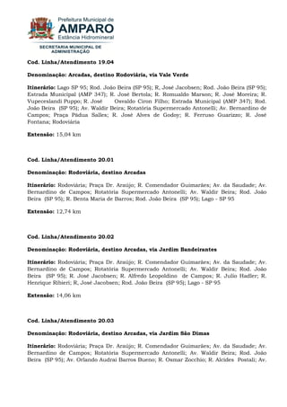 Cod. Linha/Atendimento 19.04 Denominação: Arcadas, destino Rodoviária, via Vale Verde Itinerário: Lago SP 95; Rod. João Beira (SP 95); R, José Jacobsen; Rod. João Beira (SP 95); Estrada Municipal (AMP 347); R. José Bertola; R. Romualdo Marson; R. José Moreira; R. Vupeceslandi Puppo; R. José Osvaldo Ciron Filho; Estrada Municipal (AMP 347); Rod. João Beira (SP 95); Av. Waldir Beira; Rotatória Supermercado Antonelli; Av. Bernardino de Campos; Praça Pádua Salles; R. José Alves de Godoy; R. Ferruso Guarizzo; R. José Fontana; Rodoviária Extensão: 15,04 km Cod. Linha/Atendimento 20.01 Denominação: Rodoviária, destino Arcadas Itinerário: Rodoviária; Praça Dr. Araújo; R. Comendador Guimarães; Av. da Saudade; Av. Bernardino de Campos; Rotatória Supermercado Antonelli; Av. Waldir Beira; Rod. João Beira (SP 95); R. Benta Maria de Barros; Rod. João Beira (SP 95); Lago - SP 95 Extensão: 12,74 km Cod. Linha/Atendimento 20.02 Denominação: Rodoviária, destino Arcadas, via Jardim Bandeirantes Itinerário: Rodoviária; Praça Dr. Araújo; R. Comendador Guimarães; Av. da Saudade; Av. Bernardino de Campos; Rotatória Supermercado Antonelli; Av. Waldir Beira; Rod. João Beira (SP 95); R. José Jacobsen; R. Alfredo Leopoldino de Campos; R. Julio Hadler; R. Henrique Ribieri; R, José Jacobsen; Rod. João Beira (SP 95); Lago - SP 95 Extensão: 14,06 km Cod. Linha/Atendimento 20.03 Denominação: Rodoviária, destino Arcadas, via Jardim São Dimas 
Itinerário: Rodoviária; Praça Dr. Araújo; R. Comendador Guimarães; Av. da Saudade; Av. Bernardino de Campos; Rotatória Supermercado Antonelli; Av. Waldir Beira; Rod. João Beira (SP 95); Av. Orlando Audrai Barros Bueno; R. Osmar Zocchio; R. Alcides Postali; Av.  