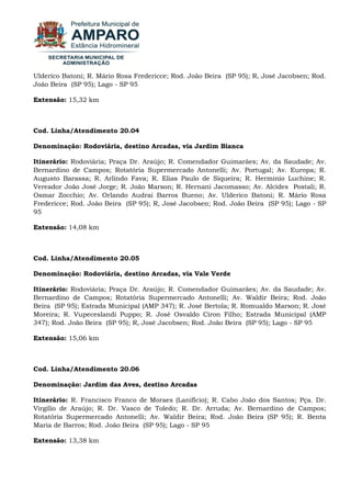 Ulderico Batoni; R. Mário Rosa Fredericce; Rod. João Beira (SP 95); R, José Jacobsen; Rod. João Beira (SP 95); Lago - SP 95 Extensão: 15,32 km Cod. Linha/Atendimento 20.04 Denominação: Rodoviária, destino Arcadas, via Jardim Bianca Itinerário: Rodoviária; Praça Dr. Araújo; R. Comendador Guimarães; Av. da Saudade; Av. Bernardino de Campos; Rotatória Supermercado Antonelli; Av. Portugal; Av. Europa; R. Augusto Barassa; R. Arlindo Fava; R. Elias Paulo de Siqueira; R. Herminio Luchine; R. Vereador João José Jorge; R. João Marson; R. Hernani Jacomasso; Av. Alcides Postali; R. Osmar Zocchio; Av. Orlando Audrai Barros Bueno; Av. Ulderico Batoni; R. Mário Rosa Fredericce; Rod. João Beira (SP 95); R, José Jacobsen; Rod. João Beira (SP 95); Lago - SP 95 Extensão: 14,08 km Cod. Linha/Atendimento 20.05 Denominação: Rodoviária, destino Arcadas, via Vale Verde Itinerário: Rodoviária; Praça Dr. Araújo; R. Comendador Guimarães; Av. da Saudade; Av. Bernardino de Campos; Rotatória Supermercado Antonelli; Av. Waldir Beira; Rod. João Beira (SP 95); Estrada Municipal (AMP 347); R. José Bertola; R. Romualdo Marson; R. José Moreira; R. Vupeceslandi Puppo; R. José Osvaldo Ciron Filho; Estrada Municipal (AMP 347); Rod. João Beira (SP 95); R, José Jacobsen; Rod. João Beira (SP 95); Lago - SP 95 Extensão: 15,06 km Cod. Linha/Atendimento 20.06 Denominação: Jardim das Aves, destino Arcadas Itinerário: R. Francisco Franco de Moraes (Lanifício); R. Cabo João dos Santos; Pça. Dr. Virgílio de Araújo; R. Dr. Vasco de Toledo; R. Dr. Arruda; Av. Bernardino de Campos; Rotatória Supermercado Antonelli; Av. Waldir Beira; Rod. João Beira (SP 95); R. Benta Maria de Barros; Rod. João Beira (SP 95); Lago - SP 95 Extensão: 13,38 km  
