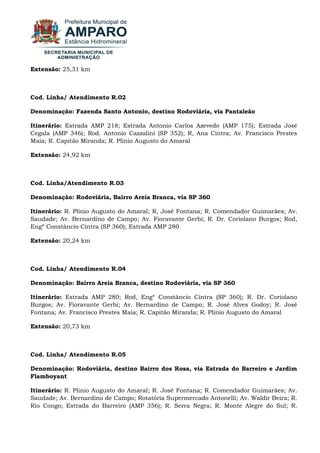 Extensão: 25,31 km Cod. Linha/ Atendimento R.02 Denominação: Fazenda Santo Antonio, destino Rodoviária, via Pantaleão Itinerário: Estrada AMP 218; Estrada Antonio Carlos Azevedo (AMP 175); Estrada José Cegala (AMP 346); Rod. Antonio Cazzalini (SP 352); R, Ana Cintra; Av. Francisco Prestes Maia; R. Capitão Miranda; R. Plinio Augusto do Amaral Extensão: 24,92 km Cod. Linha/Atendimento R.03 Denominação: Rodoviária, Bairro Areia Branca, via SP 360 Itinerário: R. Plinio Augusto do Amaral; R, José Fontana; R. Comendador Guimarães; Av. Saudade; Av. Bernardino de Campo; Av. Fioravante Gerbi; R. Dr. Coriolano Burgos; Rod, Engº Constâncio Cintra (SP 360); Estrada AMP 280 Extensão: 20,24 km Cod. Linha/ Atendimento R.04 Denominação: Bairro Areia Branca, destino Rodoviária, via SP 360 Itinerário: Estrada AMP 280; Rod, Engº Constâncio Cintra (SP 360); R. Dr. Coriolano Burgos; Av. Fioravante Gerbi; Av. Bernardino de Campo; R. José Alves Godoy; R. José Fontana; Av. Francisco Prestes Maia; R. Capitão Miranda; R. Plinio Augusto do Amaral Extensão: 20,73 km Cod. Linha/ Atendimento R.05 Denominação: Rodoviária, destino Bairro dos Rosa, via Estrada do Barreiro e Jardim Flamboyant 
Itinerário: R. Plinio Augusto do Amaral; R. José Fontana; R. Comendador Guimarães; Av. Saudade; Av. Bernardino de Campo; Rotatória Supermercado Antonelli; Av. Waldir Beira; R. Rio Congo; Estrada do Barreiro (AMP 356); R. Serra Negra; R. Monte Alegre do Sul; R.  