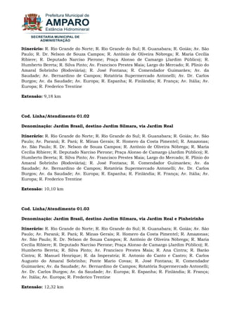Itinerário: R. Rio Grande do Norte; R. Rio Grande do Sul; R. Guanabara; R. Goiás; Av. São Paulo; R. Dr. Nelson de Souza Campos; R. Antônio de Oliveira Nóbrega; R. Maria Cecília Ribiere; R. Deputado Narciso Pierone; Praça Alonso de Camargo (Jardim Público); R. Humberto Bereta; R. Silva Pinto; Av. Francisco Prestes Maia; Largo do Mercado; R. Plínio do Amaral Sobrinho (Rodoviária); R. José Fontana; R. Comendador Guimarães; Av. da Saudade; Av. Bernardino de Campos; Rotatória Supermercado Antonelli; Av. Dr. Carlos Burgos; Av. da Saudade; Av. Europa; R. Espanha; R. Finlândia; R. França; Av. Itália; Av. Europa; R. Frederico Trentine Extensão: 9,18 km Cod. Linha/Atendimento 01.02 Denominação: Jardim Brasil, destino Jardim Silmara, via Jardim Real Itinerário: R. Rio Grande do Norte; R. Rio Grande do Sul; R. Guanabara; R. Goiás; Av. São Paulo; Av. Paraná; R. Pará; R. Minas Gerais; R. Homero da Costa Pimentel; R. Amazonas; Av. São Paulo; R. Dr. Nelson de Souza Campos; R. Antônio de Oliveira Nóbrega; R. Maria Cecília Ribiere; R. Deputado Narciso Pierone; Praça Alonso de Camargo (Jardim Público); R. Humberto Bereta; R. Silva Pinto; Av. Francisco Prestes Maia; Largo do Mercado; R. Plínio do Amaral Sobrinho (Rodoviária); R. José Fontana; R. Comendador Guimarães; Av. da Saudade; Av. Bernardino de Campos; Rotatória Supermercado Antonelli; Av. Dr. Carlos Burgos; Av. da Saudade; Av. Europa; R. Espanha; R. Finlândia; R. França; Av. Itália; Av. Europa; R. Frederico Trentine Extensão: 10,10 km Cod. Linha/Atendimento 01.03 Denominação: Jardim Brasil, destino Jardim Silmara, via Jardim Real e Pinheirinho Itinerário: R. Rio Grande do Norte; R. Rio Grande do Sul; R. Guanabara; R. Goiás; Av. São Paulo; Av. Paraná; R. Pará; R. Minas Gerais; R. Homero da Costa Pimentel; R. Amazonas; Av. São Paulo; R. Dr. Nelson de Souza Campos; R. Antônio de Oliveira Nóbrega; R. Maria Cecília Ribiere; R. Deputado Narciso Pierone; Praça Alonso de Camargo (Jardim Público); R. Humberto Bereta; R. Silva Pinto; Av. Francisco Prestes Maia; R. Ana Cintra; R. Barão Cintra; R. Manuel Henrique; R. da Imperatriz; R. Antonio do Canto e Castro; R. Carlos Augusto do Amaral Sobrinho; Ponte Mario Covas; R. José Fontana; R. Comendador Guimarães; Av. da Saudade; Av. Bernardino de Campos; Rotatória Supermercado Antonelli; Av. Dr. Carlos Burgos; Av. da Saudade; Av. Europa; R. Espanha; R. Finlândia; R. França; Av. Itália; Av. Europa; R. Frederico Trentine Extensão: 12,32 km  