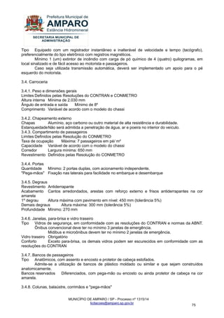 MUNICÍPIO DE AMPARO / SP - Processo nº 1315/14 
licitacoes@amparo.sp.gov.br 
75 
Tipo Equipado com um registrador instantâneo e inalterável de velocidade e tempo (tacógrafo), preferencialmente do tipo eletrônico com registros magnéticos. Mínimo 1 (um) extintor de incêndio com carga de pó químico de 4 (quatro) quilogramas, em local sinalizado e de fácil acesso ao motorista e passageiros. Caso seja utilizada transmissão automática, deverá ser implementado um apoio para o pé esquerdo do motorista. 3.4. Carroceria 3.4.1. Peso e dimensões gerais Limites Definidos pelas Resoluções do CONTRAN e CONMETRO Altura interna Mínima de 2.030 mm Ângulo de entrada e saída Mínimo de 8º Comprimento Variável de acordo com o modelo do chassi 3.4.2. Chapeamento externo Chapas Alumínio, aço carbono ou outro material de alta resistência e durabilidade. Estanqueidade Não será admitida a penetração de água, ar e poeira no interior do veículo. 3.4.3. Compartimento de passageiros Limites Definidos pelas Resolução do CONMETRO Taxa de ocupação Máxima: 7 passageiros em pé/ m² Capacidade Variável de acordo com o modelo do chassi Corredor Largura mínima: 650 mm Revestimento Definidos pelas Resolução do CONMETRO 3.4.4. Portas Quantidade Mínimo: 2 portas duplas, com acionamento independente. "Pega-mãos" Fixação nas laterais para facilidade no embarque e desembarque 3.4.5. Degraus Revestimento Antiderrapante Acabamento Cantos arredondados, arestas com reforço externo e frisos antiderrapantes na cor amarela 1º degrau Altura máxima com pavimento em nível: 450 mm (tolerância 5%) Demais degraus Altura máxima: 300 mm (tolerância 5%) Profundidade Mínimo: 270 mm 3.4.6. Janelas, para-brisa e vidro traseiro Tipo Vidros de segurança, em conformidade com as resoluções do CONTRAN e normas da ABNT. Ônibus convencional deve ter no mínimo 3 janelas de emergência. Midibus e microônibus devem ter no mínimo 2 janelas de emergência. Vidro traseiro Obrigatório Conforto Exceto para-brisa, os demais vidros podem ser escurecidos em conformidade com as resoluções do CONTRAN 3.4.7. Bancos de passageiros Tipo Anatômicos, com assento e encosto e protetor de cabeça estofados. Admite-se a utilização de bancos de plástico moldado ou similar e que sejam construídos anatomicamente. Bancos reservados Diferenciados, com pega-mão ou encosto ou ainda protetor de cabeça na cor amarela. 3.4.8. Colunas, balaústre, corrimãos e "pega-mãos"  