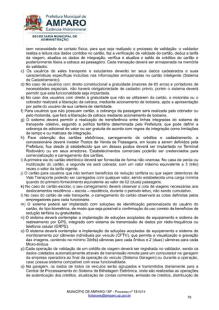 MUNICÍPIO DE AMPARO / SP - Processo nº 1315/14 
licitacoes@amparo.sp.gov.br 
78 
sem necessidade de contato físico, para que seja realizado o processo de validação: o validador realiza a leitura dos dados contidos no cartão, faz a verificação de validade do cartão, deduz a tarifa da viagem, atualiza os dados de integração, verifica e atualiza o saldo de créditos do cartão e posteriormente libera a catraca ao passageiro. Cada transação deverá ser armazenada na memória do validador. c) Os usuários de vales transporte e estudantes deverão ter seus dados cadastrados e suas características específicas incluídas nas informações armazenadas no cartão inteligente (Sistema de Cadastramento). d) No caso de usuários com direito constitucional a gratuidade (maiores de 65 anos) e portadores de necessidades especiais, não haverá obrigatoriedade de cadastro prévio, porém o sistema deverá permitir que esta funcionalidade seja implantada. e) No caso dos usuários com direito à gratuidade que não se utilizarem do cartão, o motorista ou o cobrador realizará a liberação da catraca, mediante acionamento de botoeira, após a apresentação por parte do usuário de sua carteira de identidade. f) Para usuários que não possuam cartão, a cobrança da passagem será realizada pelo cobrador ou pelo motorista, que fará a liberação da catraca mediante acionamento de botoeira. g) O sistema deverá permitir a realização de transferência entre linhas integradas do sistema de transporte coletivo, segundo a política tarifária determinada pela Prefeitura, que pode definir a cobrança de adicional de valor ou ser gratuita de acordo com regras de integração como limitações de tempo e ou matrizes de integração. h) Para obtenção dos cartões eletrônicos, carregamento de créditos e cadastramento, a concessionária deverá instalar Postos de Venda de Passagens, em locais a serem definidos pela Prefeitura; fica desde já estabelecido que um desses postos deverá ser implantado no Terminal Rodoviário ou em seus arredores. Estabelecimentos comerciais poderão ser credenciados para comercialização e carregamento dos cartões. i) A primeira via do cartão eletrônico deverá ser fornecida de forma não onerosa. No caso de perda ou inutilização do cartão, a segunda via será cobrada, com um valor máximo equivalente a 3 (três) vezes o valor da tarifa vigente. j) O cartão para usuários que não tenham benefícios de redução tarifária ou que sejam detentores de Vale Transporte poderão ser carregados com qualquer valor, sendo estabelecida uma carga mínima quando do primeiro fornecimento equivalente ao valor de 02 (duas) passagens. k) No caso do cartão escolar, o seu carregamento deverá observar a cota de viagens necessárias aos deslocamentos residência – escola – residência, durante o período letivo, não sendo cumulativo. l) No caso do cartão de vale transporte, o carregamento do cartão observará as cotas definidas pelos empregadores para cada funcionário. m) O sistema poderá ser implantado com soluções de identificação personalizada do usuário do cartão, do tipo biométrica, de modo que seja possível a confirmação do uso correto de benefícios de redução tarifária ou gratuidades. n) O sistema deverá contemplar a implantação de soluções acopladas de equipamento e sistema de rastreamento por GPS, integrado com sistema de transmissão de dados por rádio-frequência ou telefonia celular (GRPS). o) O sistema deverá contemplar a implantação de soluções acopladas de equipamento e sistema de monitoramento por câmeras individuais por veículo (CFTV), que permita a visualização e gravação das imagens, contendo no mínimo 3(três) câmeras para cada ônibus e 2 (duas) câmeras para cada Micro-ônibus p) Cada operação de validação de um crédito de viagem deverá ser registrada no validador, sendo os dados coletados automaticamente através de transmissão remota para um computador na garagem da empresa operadora ao final da operação do veículo (Sistema Garagem) ou durante a operação, caso possua sistema compatível com essa funcionalidade. 
q) Na garagem, os dados de todos os veículos serão agrupados e transmitidos diariamente para a Central de Processamento do Sistema de Bilhetagem Eletrônica, onde são realizadas as operações de autenticação dos créditos, atualização de contas correntes, emissão de créditos, distribuição de  