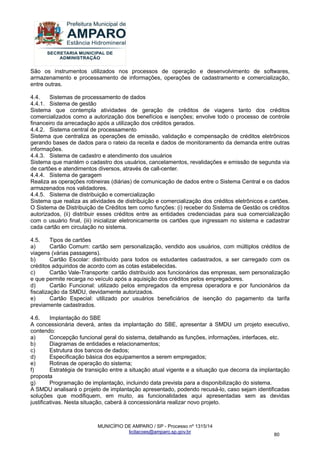 MUNICÍPIO DE AMPARO / SP - Processo nº 1315/14 
licitacoes@amparo.sp.gov.br 
80 
São os instrumentos utilizados nos processos de operação e desenvolvimento de softwares, armazenamento e processamento de informações, operações de cadastramento e comercialização, entre outras. 4.4. Sistemas de processamento de dados 4.4.1. Sistema de gestão Sistema que contempla atividades de geração de créditos de viagens tanto dos créditos comercializados como a autorização dos benefícios e isenções; envolve todo o processo de controle financeiro da arrecadação após a utilização dos créditos gerados. 4.4.2. Sistema central de processamento Sistema que centraliza as operações de emissão, validação e compensação de créditos eletrônicos gerando bases de dados para o rateio da receita e dados de monitoramento da demanda entre outras informações. 4.4.3. Sistema de cadastro e atendimento dos usuários Sistema que mantém o cadastro dos usuários, cancelamentos, revalidações e emissão de segunda via de cartões e atendimentos diversos, através de call-center. 4.4.4. Sistema de garagem Realiza as operações rotineiras (diárias) de comunicação de dados entre o Sistema Central e os dados armazenados nos validadores. 4.4.5. Sistema de distribuição e comercialização Sistema que realiza as atividades de distribuição e comercialização dos créditos eletrônicos e cartões. O Sistema de Distribuição de Créditos tem como funções: (i) receber do Sistema de Gestão os créditos autorizados, (ii) distribuir esses créditos entre as entidades credenciadas para sua comercialização com o usuário final, (iii) inicializar eletronicamente os cartões que ingressam no sistema e cadastrar cada cartão em circulação no sistema. 4.5. Tipos de cartões a) Cartão Comum: cartão sem personalização, vendido aos usuários, com múltiplos créditos de viagens (várias passagens). b) Cartão Escolar: distribuído para todos os estudantes cadastrados, a ser carregado com os créditos adquiridos de acordo com as cotas estabelecidas. c) Cartão Vale-Transporte: cartão distribuído aos funcionários das empresas, sem personalização e que permite recarga no veículo após a aquisição dos créditos pelos empregadores. d) Cartão Funcional: utilizado pelos empregados da empresa operadora e por funcionários da fiscalização da SMDU, devidamente autorizados. e) Cartão Especial: utilizado por usuários beneficiários de isenção do pagamento da tarifa previamente cadastrados. 4.6. Implantação do SBE A concessionária deverá, antes da implantação do SBE, apresentar à SMDU um projeto executivo, contendo: a) Concepção funcional geral do sistema, detalhando as funções, informações, interfaces, etc. b) Diagramas de entidades e relacionamentos; c) Estrutura dos bancos de dados; d) Especificação básica dos equipamentos a serem empregados; e) Rotinas de operação do sistema; f) Estratégia de transição entre a situação atual vigente e a situação que decorra da implantação proposta g) Programação de implantação, incluindo data prevista para a disponibilização do sistema. A SMDU analisará o projeto de implantação apresentado, podendo recusá-lo, caso sejam identificadas soluções que modifiquem, em muito, as funcionalidades aqui apresentadas sem as devidas justificativas. Nesta situação, caberá à concessionária realizar novo projeto.  