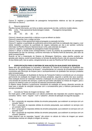 MUNICÍPIO DE AMPARO / SP - Processo nº 1315/14 
licitacoes@amparo.sp.gov.br 
83 
Coluna D: registrar a quantidade de passageiros transportados relativos ao tipo de passageiro informado na coluna C c) Resumo operacional Planilha mensal informando, por linha os dados operacionais do mês, conforme modelo abaixo. Mês Linha Frota operacional Quilometragem rodada Passageiros transportados Receita (A) (B) (C) (D) (E) (F) Coluna A: deverá ser preenchido o mês/ano a que se referem os dados Coluna B: preencher com o código da linha Coluna C: lançar a frota operacional média empregada na operação da linha; Coluna D: registrar a quantidade de quilômetros percorridos pela frota na realização das viagens, a ser obtida mediante o produto da quantidade de viagens realizadas por dia e por sentido, conforme informado na Planilha Resumo Operacional por Linha, pela extensão da viagem. Coluna E: registrar a quantidade de passageiros trotais transportados; Coluna F: lançar a receita bruta correspondente à soma do produto da quantidade de passageiros transportados por tipo de cobrança, conforme informado na Planilha Perfil da Demanda, pelo valor da tarifa correspondente. Quando se der a implantação do Sistema de Bilhetagem Eletrônica, estas planilha poderão ser geradas pelo sistema, porém encaminhados no formato de planilha Excel e não em arquivos fechados, do tipo Adobe (pdf). Isso se aplica, obrigatoriamente ao caso da Planilha de Perfil da Demanda. 6. ESPECIFICAÇÃO PARA O SISTEMA DE AVALIAÇÃO DA QUALIDADE DOS SERVIÇOS Neste item são apresentados os conceitos e definições do “Sistema de Avaliação da Qualidade dos Serviços de Transporte Coletivo de Amparo”, compreendendo um conjunto de procedimentos a serem conduzidos pelo Município de Amparo para o acompanhamento da qualidade dos serviços prestados pela concessionária. O Sistema de Avaliação de Qualidade do Serviço de Transporte Coletivo é constituído por um processo permanente de avaliação da imagem dos serviços prestados, segundo a opinião dos seus usuários. Esta avaliação deverá ser realizada mediante a realização de uma pesquisa anual de entrevistas com uma amostra de usuários dos serviços, a partir da qual serão calculados os índices de imagem, para o conjunto do sistema e para um conjunto de atributos previamente definido. O objetivo desse Sistema é proporcionar indicadores de avaliação do serviço oferecido servindo de base para a adoção de soluções conjuntas com a concessionária para a melhoria permanente dos serviços prestados. 6.1. Conceito do “Índice de Imagem do Serviço - IMS” De modo geral, o IMS corresponde a um cálculo ponderado das respostas dos usuários segundo os conceitos: “ótimo”, “bom”, “regular”, “ruim” e “péssimo”, através da aplicação da seguinte equação: Onde: 
 Rot = proporção de respostas obtidas da amostra pesquisada, que avaliaram os serviços com um conceito “ótimo”; 
 Rbm = proporção de respostas obtidas da amostra pesquisada, que avaliaram os serviços com um conceito “bom”; 
 Rrm = proporção de respostas obtidas da amostra pesquisada, que avaliaram os serviços com um conceito “ruim”; 
 Rps = proporção de respostas obtidas da amostra pesquisada, que avaliaram os serviços com um conceito “péssimo”. 
Cabe observar que as respostas “regular” não entram no cálculo do índice de imagem por serem consideradas neutras em relação à imagem do serviço.  