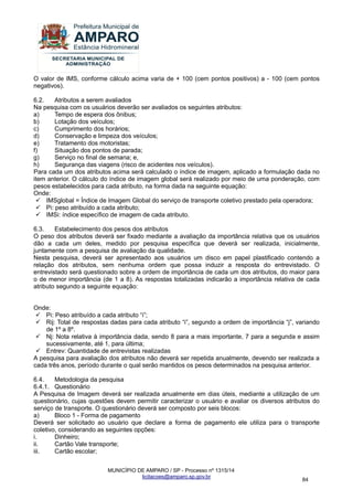 MUNICÍPIO DE AMPARO / SP - Processo nº 1315/14 
licitacoes@amparo.sp.gov.br 
84 
O valor de IMS, conforme cálculo acima varia de + 100 (cem pontos positivos) a - 100 (cem pontos negativos). 6.2. Atributos a serem avaliados Na pesquisa com os usuários deverão ser avaliados os seguintes atributos: a) Tempo de espera dos ônibus; b) Lotação dos veículos; c) Cumprimento dos horários; d) Conservação e limpeza dos veículos; e) Tratamento dos motoristas; f) Situação dos pontos de parada; g) Serviço no final de semana; e, h) Segurança das viagens (risco de acidentes nos veículos). Para cada um dos atributos acima será calculado o índice de imagem, aplicado a formulação dada no item anterior. O cálculo do índice de imagem global será realizado por meio de uma ponderação, com pesos estabelecidos para cada atributo, na forma dada na seguinte equação: Onde: 
 IMSglobal = Índice de Imagem Global do serviço de transporte coletivo prestado pela operadora; 
 Pi: peso atribuído a cada atributo; 
 IMSi: índice específico de imagem de cada atributo. 
6.3. Estabelecimento dos pesos dos atributos O peso dos atributos deverá ser fixado mediante a avaliação da importância relativa que os usuários dão a cada um deles, medido por pesquisa específica que deverá ser realizada, inicialmente, juntamente com a pesquisa de avaliação da qualidade. Nesta pesquisa, deverá ser apresentado aos usuários um disco em papel plastificado contendo a relação dos atributos, sem nenhuma ordem que possa induzir a resposta do entrevistado. O entrevistado será questionado sobre a ordem de importância de cada um dos atributos, do maior para o de menor importância (de 1 a 8). As respostas totalizadas indicarão a importância relativa de cada atributo segundo a seguinte equação: Onde: 
 Pi: Peso atribuído a cada atributo “i”; 
 Rij: Total de respostas dadas para cada atributo “i”, segundo a ordem de importância “j”, variando de 1º a 8º. 
 Nj: Nota relativa à importância dada, sendo 8 para a mais importante, 7 para a segunda e assim sucessivamente, até 1, para última; 
 Entrev: Quantidade de entrevistas realizadas 
A pesquisa para avaliação dos atributos não deverá ser repetida anualmente, devendo ser realizada a cada três anos, período durante o qual serão mantidos os pesos determinados na pesquisa anterior. 6.4. Metodologia da pesquisa 6.4.1. Questionário A Pesquisa de Imagem deverá ser realizada anualmente em dias úteis, mediante a utilização de um questionário, cujas questões devem permitir caracterizar o usuário e avaliar os diversos atributos do serviço de transporte. O questionário deverá ser composto por seis blocos: a) Bloco 1 - Forma de pagamento Deverá ser solicitado ao usuário que declare a forma de pagamento ele utiliza para o transporte coletivo, considerando as seguintes opções: i. Dinheiro; ii. Cartão Vale transporte; iii. Cartão escolar;  