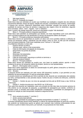 MUNICÍPIO DE AMPARO / SP - Processo nº 1315/14 
licitacoes@amparo.sp.gov.br 
85 
iv. Não paga (isento); b) Bloco 2 – Avaliação da imagem Neste bloco deve ser solicitado ao usuário que manifeste sua avaliação a respeito dos oito atributos previamente definidos: tempo de espera, lotação dos veículos, cumprimento dos horários, conservação e limpeza dos veículos, tratamento dispensado pelos motoristas, situação dos pontos de parada, qualidade do serviço nos finais de semana e segurança das viagens (risco de acidentes), segundo cinco conceitos: “ótimo”, “bom”, “regular”, “ruim” e “péssimo”. Caso o usuário não deseje responder, deverá ser assinalada a opção “não declarado”. c) Bloco 3 – Principal problema (resposta espontânea) Neste bloco será solicitado ao entrevistado que declare, de modo espontâneo (com suas palavras), qual o principal problema por ele identificado no serviço de transporte coletivo de Amparo. d) Bloco 4 – Principais problemas (respostas estimuladas) Neste bloco deverá ser apresentado ao usuário um disco com nove questões relativas a atributos do serviço de transporte coletivo, solicitando que ele indique, entre os nove, os três que ele considera como principais problemas. Pode haver respostas como “nenhum” e “não sabe”. Os problemas indicados no disco são i. Esperar demais os ônibus; ii. Veículos sujos, velhos e mal conservados; iii. Falta de informações (divulgação do transporte); iv. Desconforto nos pontos de parada; v. Tarifa cara; vi. Motoristas mal preparados; vii. Insuficiência de linhas; viii. Falta de conservação, segurança e conforto no terminal; e ix. Veículos andarem lotados. e) Bloco 5 – Principal problema Neste bloco deverá ser solicitado ao usuário que, com base na questão anterior, aponte o maior problema do serviço de transporte coletivo de Amparo, dentre os nove apresentados. f) Bloco 6 – Informações sobre o usuário. Neste bloco serão registrados os dados de caracterização do perfil: gênero (masculino ou feminino), idade e grau de escolaridade. 6.4.2. Amostra A pesquisa deverá ser realizada com pelo menos 300 (trezentos) usuários, o que permitirá um erro estatístico de aproximadamente 1% para as proporções obtidas. A amostra deverá ser estratificada por linha e período do dia, devendo ser considerados dois estratos por linha, correspondentes a dois períodos típicos: horário de pico e horário de entre-pico, conforme relação abaixo. a) Estrato I – Horário de pico: do início de operação da linha até às 08:59 horas e das 16:00 às 18:59 horas; b) Estrato II - Horário de entre-pico: das 09:00 h às 15:59 horas; Para cada linha deverão ser totalizados, para uma amostra de três dias úteis da terceira semana do mês anterior ao da execução da pesquisa, a quantidade de passageiros por estrato, conforme os períodos acima. A amostra será então estratificada considerando a quantidade de passageiros por período em relação ao total transportado mediante a seguinte fórmula: Onde: 
 Amij: amostra do estrato “i”, da linha “j”; 
 Amtot: amostra total definida; 
 Passi,j: Quantidade de passageiros pagantes transportados no estrato “i”, na linha “j”. 
A amostra estratificada deverá ainda obedecer a critérios de representatividade do perfil dos usuários, não podendo ser tendenciosa quanto ao gênero (por exemplo mais mulheres entrevistadas do que homens) e quanto à idade (mais jovens, por exemplo, do que pessoas de meia idade).  