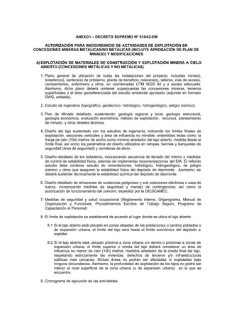 ANEXO I – DECRETO SUPREMO Nº 018-92-EM
AUTORIZACIÓN PARA INICIO/REINICIO DE ACTIVIDADES DE EXPLOTACIÓN EN
CONCESIONES MINERAS METÁLICAS/NO METÁLICAS (INCLUYE APROBACIÓN DE PLAN DE
MINADO) Y MODIFICACIONES
A) EXPLOTACIÓN DE MATERIALES DE CONSTRUCCIÓN Y EXPLOTACIÓN MINERA A CIELO
ABIERTO (CONCESIONES METÁLICAS Y NO METÁLICAS)
1. Plano general de ubicación de todas las instalaciones del proyecto, incluidas mina(s),
botadero(s), cantera(s) de préstamo, planta de beneficio, relavera(s), talleres, vías de acceso,
campamentos, enfermería y otros, en coordenadas UTM WGS 84 y a escala adecuada.
Asimismo, dicho plano deberá contener superpuestas las concesiones mineras, terrenos
superficiales y el área georeferenciada del estudio ambiental aprobado (adjuntar en formato
DWG, editable).
2. Estudio de ingeniería (topográfico, geotécnico, hidrológico, hidrogeológico, peligro sísmico).
3. Plan de Minado detallado, sustentando: geología regional y local, geología estructural,
geología económica, evaluación económica, método de explotación, recursos, planeamiento
de minado, y otros detalles técnicos.
4. Diseño del tajo sustentado con los estudios de ingeniería, indicando los límites finales de
explotación, secciones verticales y área de influencia no minable, entendidas éstas como la
franja de cien (100) metros de ancho como mínimo alrededor del tajo abierto, medida desde el
límite final, así como los parámetros de diseño utilizados en rampas, bermas y banquetas de
seguridad (área de seguridad) y carreteras de alivio.
5. Diseño detallado de los botaderos, incorporando secuencia de llenado del mismo y medidas
de control de estabilidad física, además de implementar recomendaciones del EIA. El referido
estudio debe contener estudio de cimentaciones, hidrológico, hidrogeológico, de peligro
sísmico y otros que aseguren la estabilidad física del depósito de desmonte. Asimismo, se
deberá sustentar técnicamente la estabilidad química del depósito de desmonte.
6. Diseño detallado de almacenes de sustancias peligrosas y sub estaciones eléctricas o casa de
fuerza, incorporando medidas de seguridad y manejo de contingencias; así como la
autorización de funcionamiento del polvorín, expedida por la DICSCAMEC.
7. Medidas de seguridad y salud ocupacional (Reglamento Interno, Organigrama, Manual de
Organización y Funciones, Procedimientos Escritos de Trabajo Seguro, Programa de
Capacitación al Personal)
8. El límite de explotación se establecerá de acuerdo al lugar donde se ubica el tajo abierto:
8.1 Si el tajo abierto está ubicado en zonas alejadas de las poblaciones o centros poblados o
de expansión urbana, el límite del tajo será hasta el límite económico del depósito a
explotar.
8.2 Si el tajo abierto está ubicado próxima a zona urbana y/o dentro o próximas a zonas de
expansión urbana, el límite superior o cresta del tajo deberá considerar un área de
influencia no menor de cien (100) metros, medidos alrededor de la cresta final del tajo,
respetando estrictamente las viviendas, derechos de terceros y/o infraestructuras
públicas más cercanas. Dichas áreas no podrán ser afectadas ni explotadas bajo
ninguna circunstancia. Asimismo, la profundidad de explotación de los tajos no podrá ser
inferior al nivel superficial de la zona urbana (o de expansión urbana) en la que se
encuentre.
9. Cronograma de ejecución de las actividades.
 