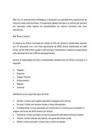 Não há um planejamento estratégico e tampouco um planejamento operacional do
conjunto desta rede de linhas. O surgimento destes serviços e o número de veículos
em operação estão ligados às possibilidades de retorno financeiro dos seus
operadores.
4.5. Ônibus Urbano
O sistema de ônibus municipal da cidade do Rio de Janeiro é atualmente operado
por 47 empresas com uma frota operacional de 8935 ônibus distribuídos em 985
linhas, sendo 456 linhas regular e 529 serviços. Atualmente o sistema é responsável
pelo deslocamento de 3.500 mil passageiros/dia.
Quanto à organização da frota, a classificação adotada para as linhas e serviços é a
seguinte:
• Regular;
• Especial;
• Viagem Parcial;
• Extraordinário;
• Rápido;
• Variante.
Identificam-se os seguintes tipos de linha:
• Auxiliar: Linhas cujos trajetos garantem a ligação entre bairros;
• Circular: Linhas com pontos iniciais e finais coincidentes;
• Complementar: Linhas operadas por microônibus ou kombis que completam a
viagem nos locais de difícil acesso por ônibus;
• Diametral: Linhas que ligam os bairros passando pela área central da cidade;
• Interna: Linhas internas aos bairros; em geral são linhas curtas;
• Radial: Linhas que ligam o bairro até o centro da cidade.
 