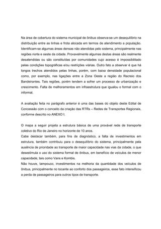 Na área de cobertura do sistema municipal de ônibus observa-se um desequilíbrio na
distribuição entre as linhas e frota alocada em termos de atendimento a população.
Identificam-se algumas áreas densas não atendidas pelo sistema, principalmente nas
regiões norte e oeste da cidade. Provavelmente algumas destas áreas são realmente
desatendidas ou são constituídas por comunidades cujo acesso é impossibilitado
pelas condições topográficas e/ou restrições viárias. Outro fato a observar é que há
longos trechos atendidos pelas linhas, porém, com baixa densidade populacional
como, por exemplo, nas ligações entre a Zona Oeste a região do Recreio dos
Bandeirantes. Tais regiões, porém tendem a sofrer um processo de urbanização e
crescimento. Falta de melhoramentos em infraestrutura que igualou o formal com o
informal.
A avaliação feita no parágrafo anterior é uma das bases do objeto deste Edital de
Concessão com o conceito da criação das RTRs – Redes de Transportes Regionais,
conforme descrito no ANEXO I.
O mapa a seguir projeta a estrutura básica de uma provável rede de transporte
coletivo do Rio de Janeiro no horizonte de 10 anos.
Cabe destacar também, para fins de diagnóstico, a falta de investimentos em
estrutura, também contribuiu para o desequilíbrio do sistema, principalmente pela
ausência de prioridade ao transporte de maior capacidade nas vias da cidade, o que
desestimula o uso do sistema formal de ônibus, em benefício de veículos de menor
capacidade, tais como Vans e Kombis.
Não houve, tampouco, investimentos na melhoria da quantidade dos veículos de
ônibus, principalmente no tocante ao conforto dos passageiros, esse fato intensificou
a perda de passageiros para outros tipos de transporte.
 