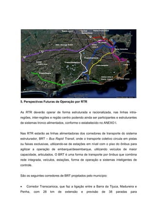 5. Perspectivas Futuras de Operação por RTR
As RTR deverão operar de forma estruturada e racionalizada, nas linhas intra-
regiões, inter-regiões e região centro podendo ainda ser participantes e estruturantes
de sistemas tronco alimentados, conforme o estabelecido no ANEXO I.
Nas RTR estarão as linhas alimentadoras dos corredores de transporte do sistema
estruturador, BRT – Bus Rapid Transit, onde o transporte coletivo circula em pistas
ou faixas exclusivas, utilizando-se de estações em nível com o piso do ônibus para
agilizar a operação de embarque/desembarque, utilizando veículos de maior
capacidade, articulados. O BRT é uma forma de transporte por ônibus que combina
rede integrada, veículos, estações, forma de operação e sistemas inteligentes de
controle.
São os seguintes corredores de BRT projetados pelo município:
• Corredor Transcarioca, que faz a ligação entre a Barra da Tijuca, Madureira e
Penha, com 28 km de extensão e previsão de 38 paradas para
 