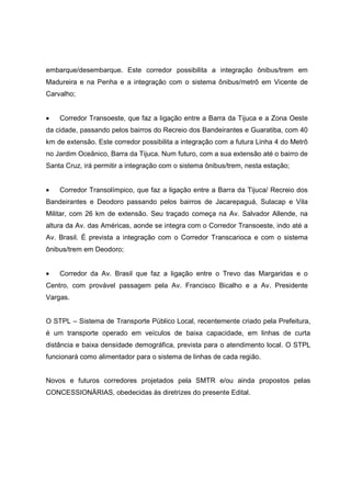 embarque/desembarque. Este corredor possibilita a integração ônibus/trem em
Madureira e na Penha e a integração com o sistema ônibus/metrô em Vicente de
Carvalho;
• Corredor Transoeste, que faz a ligação entre a Barra da Tijuca e a Zona Oeste
da cidade, passando pelos bairros do Recreio dos Bandeirantes e Guaratiba, com 40
km de extensão. Este corredor possibilita a integração com a futura Linha 4 do Metrô
no Jardim Oceânico, Barra da Tijuca. Num futuro, com a sua extensão até o bairro de
Santa Cruz, irá permitir a integração com o sistema ônibus/trem, nesta estação;
• Corredor Transolímpico, que faz a ligação entre a Barra da Tijuca/ Recreio dos
Bandeirantes e Deodoro passando pelos bairros de Jacarepaguá, Sulacap e Vila
Militar, com 26 km de extensão. Seu traçado começa na Av. Salvador Allende, na
altura da Av. das Américas, aonde se integra com o Corredor Transoeste, indo até a
Av. Brasil. É prevista a integração com o Corredor Transcarioca e com o sistema
ônibus/trem em Deodoro;
• Corredor da Av. Brasil que faz a ligação entre o Trevo das Margaridas e o
Centro, com provável passagem pela Av. Francisco Bicalho e a Av. Presidente
Vargas.
O STPL – Sistema de Transporte Público Local, recentemente criado pela Prefeitura,
é um transporte operado em veículos de baixa capacidade, em linhas de curta
distância e baixa densidade demográfica, prevista para o atendimento local. O STPL
funcionará como alimentador para o sistema de linhas de cada região.
Novos e futuros corredores projetados pela SMTR e/ou ainda propostos pelas
CONCESSIONÄRIAS, obedecidas às diretrizes do presente Edital.
 