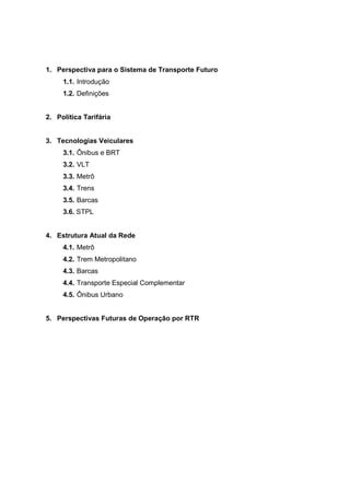 1. Perspectiva para o Sistema de Transporte Futuro
1.1. Introdução
1.2. Definições
2. Política Tarifária
3. Tecnologias Veiculares
3.1. Ônibus e BRT
3.2. VLT
3.3. Metrô
3.4. Trens
3.5. Barcas
3.6. STPL
4. Estrutura Atual da Rede
4.1. Metrô
4.2. Trem Metropolitano
4.3. Barcas
4.4. Transporte Especial Complementar
4.5. Ônibus Urbano
5. Perspectivas Futuras de Operação por RTR
 