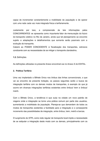 capaz de incrementar constantemente a mobilidade da população e de operar
com uma rede cada vez mais integrada física e tarifariamente.
Justamente por isso, a compreensão de tais informações pelos
CONCORRENTES se apresenta como importante fator de mensuração do futuro
do transporte coletivo no Rio de Janeiro, ainda que tal planejamento se encontre
sujeito a adaptações e detalhamentos que somente serão possíveis com a
evolução do transporte.
Caberá ao PODER CONCEDENTE à fiscalização dos transportes, estrutura
condizente com as necessidades de se mitigar o transporte clandestino.
1.2. Definições
As definições utilizadas no presente Anexo encontram-se no Anexo X do EDITAL.
2. Política Tarifária
Uma vez implantado o Bilhete Único nos ônibus das linhas convencionais, o que
vai ao encontro da presente licitação, os passos seguintes serão a busca da
integração tarifária com os demais modos de transportes, à exemplo do que já
ocorre em diversas integrações tarifárias existentes entre ônibus/ trem e ônibus/
metrô.
Com o Bilhete Único, a tendência é que surja na cidade um novo padrão de
viagens onde a integração se torne uma prática comum por parte dos usuários,
aumentando a mobilidade da população. Planeja-se que demandem de todos os
modos de transportes existentes a facilidade para a integração e o conseqüente
incremento das possibilidades de integração, entre ônibus, trem, metrô e barcas.
O surgimento do STPL como rede regular de transporte local impõe a necessidade
de se estipular a integração deste modo com os demais, principalmente com os
 