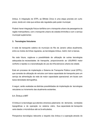 ônibus. A integração do STPL ao Bilhete Único é uma etapa prevista em curto
prazo, tendo em vista que ambos são regulados pelo poder municipal.
Poderá haver integração física e tarifária com o transporte urbano de passageiros da
região metropolitana, com o transporte urbano de cidades limítrofes e com o serviço
municipal suplementar.
3. Tecnologias Veiculares
A rede de transporte coletivo do município do Rio de Janeiro utiliza atualmente,
entre os modos de linhas regulares, as tecnologias ônibus, metrô, trem e barcas.
Na rede futura, cogita-se a possibilidade de utilização de outras tecnologias
adequadas às necessidades de transporte, proporcionando ao USUÁRIO maior
conforto e rapidez e a racionalização do uso da infra-estrutura urbana da cidade.
Está em processo de implantação o Sistema de Transporte Público Local (STPL),
que consiste da utilização de veículos com baixa capacidade de transporte para um
serviço de alimentação da rede de maior capacidade operacional, em locais com
baixa densidade demográfica.
A seguir, serão avaliadas as distintas possibilidades de implantação de tecnologias
veiculares ou incremento das atualmente existentes.
3.1. Ônibus e BRT
O ônibus é a tecnologia que atende a diversos patamares de demanda, condições
topográficas e de operação no sistema viário. Sua capacidade de transporte
varia desde o microônibus até os bi-articulados.
Perspectiva tecnológica relevante a respeito dos ônibus é a operação através do
 