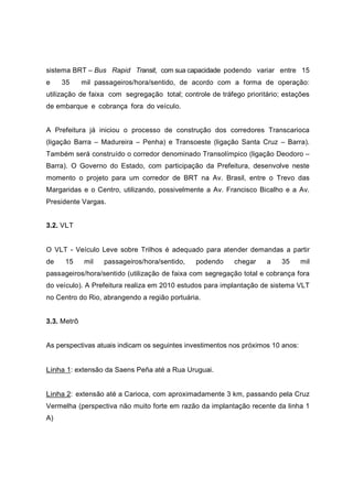 sistema BRT – Bus Rapid Transit, com sua capacidade podendo variar entre 15
e 35 mil passageiros/hora/sentido, de acordo com a forma de operação:
utilização de faixa com segregação total; controle de tráfego prioritário; estações
de embarque e cobrança fora do veículo.
A Prefeitura já iniciou o processo de construção dos corredores Transcarioca
(ligação Barra – Madureira – Penha) e Transoeste (ligação Santa Cruz – Barra).
Também será construído o corredor denominado Transolímpico (ligação Deodoro –
Barra). O Governo do Estado, com participação da Prefeitura, desenvolve neste
momento o projeto para um corredor de BRT na Av. Brasil, entre o Trevo das
Margaridas e o Centro, utilizando, possivelmente a Av. Francisco Bicalho e a Av.
Presidente Vargas.
3.2. VLT
O VLT - Veículo Leve sobre Trilhos é adequado para atender demandas a partir
de 15 mil passageiros/hora/sentido, podendo chegar a 35 mil
passageiros/hora/sentido (utilização de faixa com segregação total e cobrança fora
do veículo). A Prefeitura realiza em 2010 estudos para implantação de sistema VLT
no Centro do Rio, abrangendo a região portuária.
3.3. Metrô
As perspectivas atuais indicam os seguintes investimentos nos próximos 10 anos:
Linha 1: extensão da Saens Peña até a Rua Uruguai.
Linha 2: extensão até a Carioca, com aproximadamente 3 km, passando pela Cruz
Vermelha (perspectiva não muito forte em razão da implantação recente da linha 1
A)
 