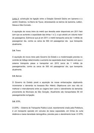Linha 4: construção da ligação entre a Estação General Osório em Ipanema e o
Jardim Oceânico, na Barra da Tijuca, atravessando os bairros de Ipanema, Leblon,
Gávea e São Conrado.
A aquisição de novos trens do metrô que deverão estar disponíveis em 2011 fará
com que se aumente a capacidade das linhas 1 e 2, o que atrairá um volume maior
de passageiros. Estima-se que já em 2011 o metrô transporte cerca de 1 milhão de
passageiros/ dia, contra os cerca de 550 mil passageiros/ dia que transporta
atualmente.
3.4. Trens
A aquisição de novos trens pelo Governo do Estado e a modernização prevista no
controle de tráfego determinarão o aumento da capacidade atual, fazendo com que o
sistema transporte passe a transportar em 2015 cerca de 1 milhão de
passageiros/dia, contra os cerca de 500 mil passageiros/ dia, que transporta
atualmente.
3.5. Barcas
O Governo do Estado prevê a aquisição de novas embarcações objetivando
incrementar a demanda na travessia Rio- Niterói. Objetiva-se com isso não só
melhorar o intervalamento entre as viagens bem como o atendimento da demanda
proveniente do Município de São Gonçalo. Atualmente são transportados 90 mil
passageiros/dia na ligação.
3.6. STPL
O STPL – Sistema de Transporte Público Local, recentemente criado pela Prefeitura,
é um transporte operado em veículos de baixa capacidade, em linhas de curta
distância e baixa densidade demográfica, prevista para o atendimento local. O STPL
 