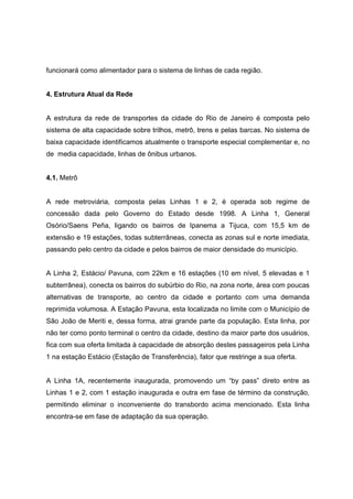 funcionará como alimentador para o sistema de linhas de cada região.
4. Estrutura Atual da Rede
A estrutura da rede de transportes da cidade do Rio de Janeiro é composta pelo
sistema de alta capacidade sobre trilhos, metrô, trens e pelas barcas. No sistema de
baixa capacidade identificamos atualmente o transporte especial complementar e, no
de media capacidade, linhas de ônibus urbanos.
4.1. Metrô
A rede metroviária, composta pelas Linhas 1 e 2, é operada sob regime de
concessão dada pelo Governo do Estado desde 1998. A Linha 1, General
Osório/Saens Peña, ligando os bairros de Ipanema a Tijuca, com 15,5 km de
extensão e 19 estações, todas subterrâneas, conecta as zonas sul e norte imediata,
passando pelo centro da cidade e pelos bairros de maior densidade do município.
A Linha 2, Estácio/ Pavuna, com 22km e 16 estações (10 em nível, 5 elevadas e 1
subterrânea), conecta os bairros do subúrbio do Rio, na zona norte, área com poucas
alternativas de transporte, ao centro da cidade e portanto com uma demanda
reprimida volumosa. A Estação Pavuna, esta localizada no limite com o Município de
São João de Meriti e, dessa forma, atrai grande parte da população. Esta linha, por
não ter como ponto terminal o centro da cidade, destino da maior parte dos usuários,
fica com sua oferta limitada à capacidade de absorção destes passageiros pela Linha
1 na estação Estácio (Estação de Transferência), fator que restringe a sua oferta.
A Linha 1A, recentemente inaugurada, promovendo um “by pass” direto entre as
Linhas 1 e 2, com 1 estação inaugurada e outra em fase de término da construção,
permitindo eliminar o inconveniente do transbordo acima mencionado. Esta linha
encontra-se em fase de adaptação da sua operação.
 