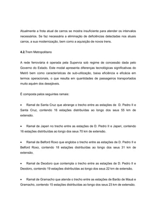 Atualmente a frota atual de carros se mostra insuficiente para atender os intervalos
necessários. Se faz necessária a eliminação de deficiências detectadas nos atuais
carros, a sua modernização, bem como a aquisição de novos trens.
4.2.Trem Metropolitano
A rede ferroviária é operada pela Supervia sob regime de concessão dada pelo
Governo do Estado. Este modal apresenta diferenças tecnológicas significativas do
Metrô bem como características de sub-utilização, baixa eficiência e eficácia em
termos operacionais, o que resulta em quantidades de passageiros transportados
muito aquém dos desejáveis.
É composta pelos seguintes ramais:
• Ramal de Santa Cruz que abrange o trecho entre as estações de D. Pedro II e
Santa Cruz, contendo 16 estações distribuídas ao longo dos seus 55 km de
extensão.
• Ramal de Japeri no trecho entre as estações de D. Pedro II e Japeri, contendo
16 estações distribuídas ao longo dos seus 70 km de extensão.
• Ramal de Belford Roxo que engloba o trecho entre as estações de D. Pedro II e
Belford Roxo, contendo 18 estações distribuídas ao longo dos seus 31 km de
extensão.
• Ramal de Deodoro que contempla o trecho entre as estações de D. Pedro II e
Deodoro, contendo 19 estações distribuídas ao longo dos seus 22 km de extensão.
• Ramal de Gramacho que atende o trecho entre as estações de Barão de Mauá e
Gramacho, contendo 15 estações distribuídas ao longo dos seus 23 km de extensão.
 