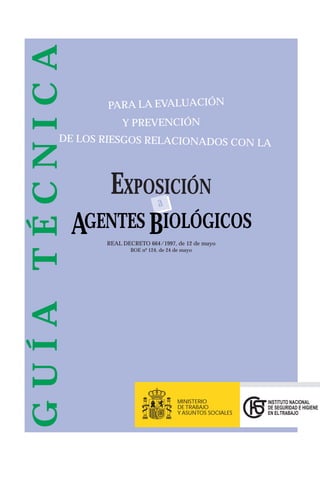 EXPOSICIÓN
a
AGENTES BIOLÓGICOS
REAL DECRETO 664/1997, de 12 de mayo
BOE nº 124, de 24 de mayo
GUÍATÉCNICA
PARA LA EVALUACIÓN
Y PREVENCIÓN
DE LOS RIESGOS RELACIONADOS CON LA
INSTITUTO NACIONAL
DE SEGURIDAD E HIGIENE
EN ELTRABAJO
MINISTERIO
DE TRABAJO
Y ASUNTOS SOCIALES
 