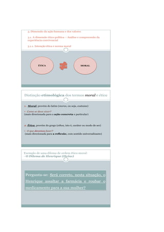 3. Dimensão da ação humana e dos valores
3.1. A dimensão ético-política – Análise e compreensão da
experiência convivencial
3.1.1. Intenção ética e norma moral
ÉTICA MORAL
Exemplo de uma dilema de ordem ético-moral:
- O Dilema de Henrique (Heinz)
Pergunta-se: Será correto, nesta situação, o
Henrique assaltar a farmácia e roubar o
medicamento para a sua mulher?
 