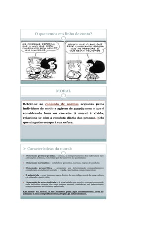 O que temos em linha de conta?
MORAL
Refere-se ao conjunto de normas seguidas pelos
indivíduos de modo a agirem de acordo com o que é
considerado bom ou correto. A moral é vivida,
relaciona-se com a conduta diária das pessoas, pelo
que ninguém escapa à sua esfera.
 