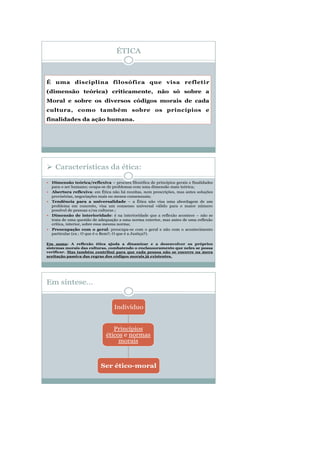 ÉTICA
É uma disciplina filosófica que visa refletir
(dimensão teórica) criticamente, não só sobre a
Moral e sobre os diversos códigos morais de cada
cultura, como também sobre os princípios e
finalidades da ação humana.
Em síntese…
Princípios
éticos e normas
morais
Indivíduo
Ser ético-moral
 