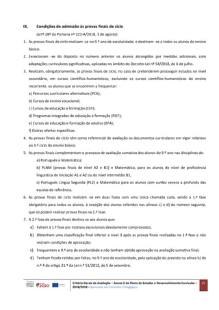Critério Gerais de Avaliação – Anexo II do Plano de Estudos e Desenvolvimento Curricular –
2018/2019 – Aprovado em Conselho Pedagógico
15
IX. Condições de admissão às provas finais de ciclo
(artº 28º da Portaria nº 223-A/2018, 3 de agosto)
1. As provas finais de ciclo realizam -se no 9.º ano de escolaridade, e destinam -se a todos os alunos do ensino
básico.
2. Excecionam -se do disposto no número anterior os alunos abrangidos por medidas adicionais, com
adaptações curriculares significativas, aplicadas no âmbito do Decreto-Lei nº 54/2018, de 6 de julho.
3. Realizam, obrigatoriamente, as provas finais de ciclo, no caso de pretenderem prosseguir estudos no nível
secundário, em cursos científico-humanísticos, excluindo os cursos científico-humanísticos do ensino
recorrente, os alunos que se encontrem a frequentar:
a) Percursos curriculares alternativos (PCA);
b) Cursos de ensino vocacional;
c) Cursos de educação e formação (CEF);
d) Programas integrados de educação e formação (PIEF);
e) Cursos de educação e formação de adultos (EFA);
f) Outras ofertas específicas.
4. As provas finais de ciclo têm como referencial de avaliação os documentos curriculares em vigor relativos
ao 3.º ciclo do ensino básico.
5. As provas finais complementam o processo de avaliação sumativa dos alunos do 9.º ano nas disciplinas de:
a) Português e Matemática;
b) PLNM (provas finais de nível A2 e B1) e Matemática, para os alunos do nível de proficiência
linguística de iniciação A1 e A2 ou do nível intermédio B1;
c) Português Língua Segunda (PL2) e Matemática para os alunos com surdez severa a profunda das
escolas de referência.
6. As provas finais de ciclo realizam -se em duas fases com uma única chamada cada, sendo a 1.ª fase
obrigatória para todos os alunos, à exceção dos alunos referidos nas alíneas c) e d) do número seguinte,
que só podem realizar provas finais na 2.ª fase.
7. A 2.ª fase de provas finais destina-se aos alunos que:
a) Faltem à 1.ª fase por motivos excecionais devidamente comprovados;
b) Obtenham uma classificação final inferior a nível 3 após as provas finais realizadas na 1.ª fase e não
reúnam condições de aprovação;
c) Frequentem o 9.º ano de escolaridade e não tenham obtido aprovação na avaliação sumativa final;
d) Tenham ficado retidos por faltas, no 9.º ano de escolaridade, pela aplicação do previsto na alínea b) do
n.º 4 do artigo 21.º da Lei n.º 51/2012, de 5 de setembro.
 