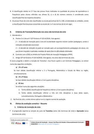 Critério Gerais de Avaliação – Anexo II do Plano de Estudos e Desenvolvimento Curricular –
2018/2019 – Aprovado em Conselho Pedagógico
16
8. A classificação obtida na 2.ª fase das provas finais realizadas na qualidade de provas de equivalência à
frequência pelos alunos referidos nas alíneas b), c) e d) do número anterior é considerada como
classificação final da respetiva disciplina.
9. As provas finais de ciclo são classificadas na escala percentual de 0 a 100, arredondada às unidades, sendo
a classificação final da prova convertida na escala de 1 a 5 nos termos da lei em vigor.
X. Critérios de Transição/Retenção nos anos não terminais de ciclo
1. Atendendo a:
A. Pontos 2 e 3 do art.º 32º Portaria nº 223-A/2018, 3 de agosto):
2 — A decisão de transição para o ano de escolaridade seguinte reveste caráter pedagógico, sendo a
retenção considerada excecional.
3 — A decisão de retenção só pode ser tomada após um acompanhamento pedagógico do aluno, em
que foram traçadas e aplicadas medidas de apoio face às dificuldades detetadas
B. Contrato com a DGE,no âmbito do Projeto-Piloto de Inovação Pedagógica (PPIP);
C. Artigo 32º da Portaria nº 223-A/2018, 3 de agosto, nos anos não terminais de ciclo.
O aluno progride e obtém a menção de Transitou1
, mas ficará sujeito a um Contrato Pedagógico, se estiver
numa das seguintes condições:
a) 2º e 3º anos
Se tiver obtido classificação inferior a 3 a Português, Matemática e Estudo do Meio ou Inglês,
simultaneamente.
b) 5º e 7º Anos
Se tiver obtido classificação inferior a 3 em quatro disciplinas.
c) 8º Ano
Se estiver numa das seguintes situações:
i) Tenha obtido classificação de frequência inferior a 3 em quatro disciplinas;
ii) Tenha obtido classificação inferior a três em três disciplinas e duas delas sejam,
cumulativamente, Português e Matemática.
2. No final do ciclo, a estes alunos aplicar-se-á o regime normal de avaliação.
XI. Efeitos da avaliação sumativa – Resumo
1. Critérios de transição de ciclo
 A progressão exprime-se através do juízo de Transitou (anos não terminais de ciclo) e Aprovado (anos
terminais de ciclo);
1
Tendo em conta o ponto 13.4
 