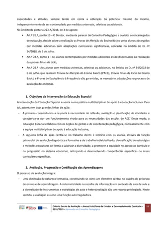 Critério Gerais de Avaliação – Anexo II do Plano de Estudos e Desenvolvimento Curricular –
2018/2019 – Aprovado em Conselho Pedagógico
18
capacidades e atitudes, sempre tendo em conta a obtenção do potencial máximo do mesmo,
independentemente de ser contemplado por medidas universais, seletivas ou adicionais.
No âmbito da portaria 223-A/2018, de 3 de agosto:
• Art.º 26.º, ponto 10 – O Diretor, mediante parecer do Conselho Pedagógico e ouvidos os encarregados
de educação, decide sobre a realização as Provas de Aferição do Ensino Básico pelos alunos abrangidos
por medidas adicionais com adaptações curriculares significativas, aplicadas no âmbito do DL nº
54/2018, de 6 de julho;
• Art.º 28.º, ponto 1 – Os alunos contemplados por medidas adicionais estão dispensados da realização
das provas finais de ciclo;
• Art.º 29.º - Aos alunos com medidas universais, seletivas ou adicionais, no âmbito do DL nº 54/2018 de
6 de julho, que realizam Provas de Aferição do Ensino Básico (PAEB), Provas Finais de Ciclo do Ensino
Básico e Provas de Equivalência à Frequência são garantidas, se necessário, adaptações no processo de
avaliação das mesmas.
1. Objetivos da intervenção da Educação Especial
A intervenção da Educação Especial assenta numa prática multidisciplinar de apoio à educação inclusiva. Para
tal, assenta em duas grandes linhas de ação:
 A primeira consubstancia a resposta à necessidade de reflexão, avaliação e planificação de atividades e
caracteriza-se por um funcionamento virado para as necessidades das escolas do AEC. Deste modo, a
Educação Especial colabora com os órgãos de gestão e de coordenação pedagógica, nomeadamente com
a equipa multidisciplinar de apoio à educação inclusiva;
 A segunda linha de ação centra-se no trabalho direto e indireto com os alunos, através da função
primordial de avaliação diagnóstica e formativa e de trabalho individualizado, diversificação de estratégias
e métodos educativos de forma a valorizar a diversidade, a promover a equidade no acesso ao currículo e
na progressão no sistema educativo, reforçando e desenvolvendo competências específicas ou áreas
curriculares específicas.
2. Avaliação, Progressão e Certificação das Aprendizagens
O processo de avaliação integra:
 Uma dimensão de natureza formativa, constituindo-se como um elemento central no quadro do processo
de ensino e de aprendizagem. A sistematicidade na recolha de informação em contexto de sala de aula e
a diversidade de instrumentos e estratégias de auto e heteroavaliação são um recurso privilegiado. Neste
sentido, a avaliação assume uma função autorreguladora.
 