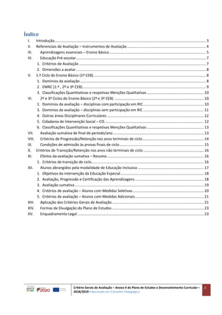 Critério Gerais de Avaliação – Anexo II do Plano de Estudos e Desenvolvimento Curricular –
2018/2019 – Aprovado em Conselho Pedagógico
2
Índice
I. Introdução................................................................................................................................................... 3
II. Referenciais de Avaliação – Instrumentos de Avaliação ............................................................................ 4
III. Aprendizagens essenciais – Ensino Básico.............................................................................................. 5
IV. Educação Pré-escolar.............................................................................................................................. 7
1. Critérios de Avaliação ........................................................................................................................... 7
2. Dimensões a avaliar.............................................................................................................................. 8
V. 1.º Ciclo do Ensino Básico (1º CEB)............................................................................................................. 8
1. Domínios da avaliação .......................................................................................................................... 8
2. EMRC (1.º , 2º e 3º CEB)........................................................................................................................ 9
3. Classificações Quantitativas e respetivas Menções Qualitativas ....................................................... 10
VI. 2º e 3º Ciclos do Ensino Básico (2º e 3º CEB) ....................................................................................... 10
1. Domínios da avaliação – disciplinas com participação em RIC........................................................... 10
3. Domínios da avaliação – disciplinas sem participação em RIC........................................................... 11
4. Outras áreas Disciplinares Curriculares .............................................................................................. 12
5. Cidadania de Intervenção Social – CIS................................................................................................ 12
6. Classificações Quantitativas e respetivas Menções Qualitativas ....................................................... 13
VII. Avaliação sumativa de final de período/ano ........................................................................................ 13
VIII. Critérios de Progressão/Retenção nos anos terminais de ciclo............................................................ 14
IX. Condições de admissão às provas finais de ciclo.................................................................................. 15
X. Critérios de Transição/Retenção nos anos não terminais de ciclo........................................................... 16
XI. Efeitos da avaliação sumativa – Resumo.............................................................................................. 16
1. Critérios de transição de ciclo............................................................................................................. 16
XII. Alunos abrangidos pela modalidade de Educação Inclusiva ................................................................ 17
1. Objetivos da intervenção da Educação Especial................................................................................. 18
2. Avaliação, Progressão e Certificação das Aprendizagens................................................................... 18
3. Avaliação sumativa ............................................................................................................................. 19
4. Critérios de avaliação – Alunos com Medidas Seletivas..................................................................... 20
5. Critérios de avaliação – Alunos com Medidas Adicionais................................................................... 21
XIII. Aplicação dos Critérios Gerais de Avaliação ......................................................................................... 21
XIV. Formas de Divulgação do Plano de Estudos ......................................................................................... 23
XV. Enquadramento Legal........................................................................................................................... 23
 