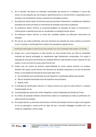 Critério Gerais de Avaliação – Anexo II do Plano de Estudos e Desenvolvimento Curricular –
2018/2019 – Aprovado em Conselho Pedagógico
22
6. No 1.º período, não devem ser atribuídas classificações que possam vir a inviabilizar o sucesso dos
alunos, no caso daqueles que não atingiram significativamente os conhecimentos e capacidades para a
disciplina, mas manifestaram esforço e empenho nas atividades escolares.
7. Os professores devem dispor de elementos que lhes permitam fundamentar a avaliação dos trabalhos e
prestações dos alunos em todos os instrumentos de avaliação a que estes se sujeitaram.
8. Os professores devem informar os alunos/encarregados de educação de todos os instrumentos e
critérios gerais e específicos que vão ser considerados na avaliação final dos alunos.
9. Os professores devem informar os alunos dos resultados obtidos nos diferentes instrumentos de
avaliação.
10. No caso de, por razões justificadas, não haver elementos de avaliação dos alunos relativos ao primeiro
ou ao 2.º período, a classificação final a atribuir será calculada da seguinte forma:
(Classificação média atingida no período em que existe avaliação x 0,5) + (0,5 x Classificação média atingida no 3.º período).
11. Sempre que o aluno frequentar as aulas durante um único período letivo, por falta de assiduidade
motivada por doença prolongada ou impedimento legal devidamente comprovados, fica sujeito à
realização de uma prova extraordinária de avaliação (PEA) em cada disciplina, exceto naquelas em que
realizar, no ano curricular em causa, prova final de ciclo.
12. Sempre que, por motivo da exclusiva responsabilidade da escola, apenas existirem em qualquer
disciplina não sujeita a prova final de ciclo elementos de avaliação respeitantes a um dos três períodos
letivos, o encarregado de educação do aluno pode optar entre:
a) Ser considerada como classificação anual de frequência a classificação obtida nesse período;
b) Não ser atribuída classificação anual de frequência nessa disciplina;
c) Realizar a PEA.
13. A atribuição de classificações inferiores a 3 deverá merecer por parte de cada professor a respetiva
fundamentação em ata.
14. A autoavaliação dos alunos tem caráter obrigatório e estará à disposição do Conselho de Turma.
15. Os critérios de avaliação referidos anteriormente, devem ser respeitados por todos os professores em
cada momento de avaliação.
16. No respeito pela lei, os presentes Instrumentos e Critérios de Avaliação entram em vigor no dia seguinte
ao da sua aprovação e manter-se-ão em vigor até que o Conselho Pedagógico considere útil a sua
revisão ou a legislação o venha a exigir.
 