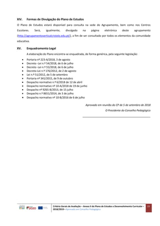Critério Gerais de Avaliação – Anexo II do Plano de Estudos e Desenvolvimento Curricular –
2018/2019 – Aprovado em Conselho Pedagógico
23
XIV. Formas de Divulgação do Plano de Estudos
O Plano de Estudos estará disponível para consulta na sede do Agrupamento, bem como nos Centros
Escolares. Será, igualmente, divulgado na página eletrónica deste agrupamento
(http://agrupamentoverticalcristelo.edu.pt/), a fim de ser consultado por todos os elementos da comunidade
educativa.
XV. Enquadramento Legal
A elaboração do Plano encontra-se enquadrada, de forma genérica, pela seguinte legislação:
 Portaria nº 223-A/2018, 3 de agosto
 Decreto -Lei n.º 54/2018, de 6 de julho
 Decreto -Lei n.º 55/2018, de 6 de julho
 Decreto-Lei n.º 176/2012, de 2 de agosto
 Lei n.º 51/2012, de 5 de setembro
 Portaria nº 341/2015, de 9 de outubro
 Despacho normativo n.º 6/2018 de 12 de abril
 Despacho normativo nº 10-A/2018 de 19 de junho
 Despacho nº 9265-B/2013, de 15 julho
 Despacho n.º 8651/2014, de 3 de julho
 Despacho normativo nº 10-B/2016 de 6 de julho
Aprovado em reunião do CP de 5 de setembro de 2018
O Presidente do Conselho Pedagógico
______________________________________________
 