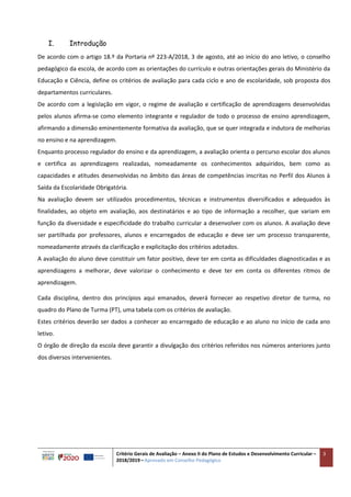 Critério Gerais de Avaliação – Anexo II do Plano de Estudos e Desenvolvimento Curricular –
2018/2019 – Aprovado em Conselho Pedagógico
3
I. Introdução
De acordo com o artigo 18.º da Portaria nº 223-A/2018, 3 de agosto, até ao início do ano letivo, o conselho
pedagógico da escola, de acordo com as orientações do currículo e outras orientações gerais do Ministério da
Educação e Ciência, define os critérios de avaliação para cada ciclo e ano de escolaridade, sob proposta dos
departamentos curriculares.
De acordo com a legislação em vigor, o regime de avaliação e certificação de aprendizagens desenvolvidas
pelos alunos afirma-se como elemento integrante e regulador de todo o processo de ensino aprendizagem,
afirmando a dimensão eminentemente formativa da avaliação, que se quer integrada e indutora de melhorias
no ensino e na aprendizagem.
Enquanto processo regulador do ensino e da aprendizagem, a avaliação orienta o percurso escolar dos alunos
e certifica as aprendizagens realizadas, nomeadamente os conhecimentos adquiridos, bem como as
capacidades e atitudes desenvolvidas no âmbito das áreas de competências inscritas no Perfil dos Alunos à
Saída da Escolaridade Obrigatória.
Na avaliação devem ser utilizados procedimentos, técnicas e instrumentos diversificados e adequados às
finalidades, ao objeto em avaliação, aos destinatários e ao tipo de informação a recolher, que variam em
função da diversidade e especificidade do trabalho curricular a desenvolver com os alunos. A avaliação deve
ser partilhada por professores, alunos e encarregados de educação e deve ser um processo transparente,
nomeadamente através da clarificação e explicitação dos critérios adotados.
A avaliação do aluno deve constituir um fator positivo, deve ter em conta as dificuldades diagnosticadas e as
aprendizagens a melhorar, deve valorizar o conhecimento e deve ter em conta os diferentes ritmos de
aprendizagem.
Cada disciplina, dentro dos princípios aqui emanados, deverá fornecer ao respetivo diretor de turma, no
quadro do Plano de Turma (PT), uma tabela com os critérios de avaliação.
Estes critérios deverão ser dados a conhecer ao encarregado de educação e ao aluno no início de cada ano
letivo.
O órgão de direção da escola deve garantir a divulgação dos critérios referidos nos números anteriores junto
dos diversos intervenientes.
 
