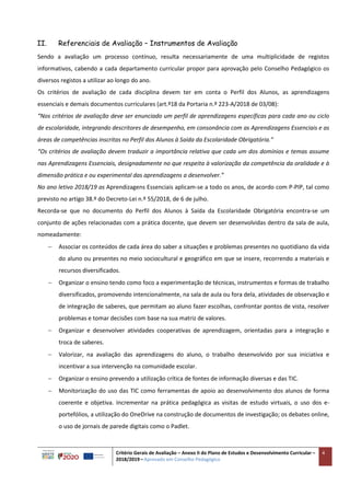 Critério Gerais de Avaliação – Anexo II do Plano de Estudos e Desenvolvimento Curricular –
2018/2019 – Aprovado em Conselho Pedagógico
4
II. Referenciais de Avaliação – Instrumentos de Avaliação
Sendo a avaliação um processo contínuo, resulta necessariamente de uma multiplicidade de registos
informativos, cabendo a cada departamento curricular propor para aprovação pelo Conselho Pedagógico os
diversos registos a utilizar ao longo do ano.
Os critérios de avaliação de cada disciplina devem ter em conta o Perfil dos Alunos, as aprendizagens
essenciais e demais documentos curriculares (art.º18 da Portaria n.º 223-A/2018 de 03/08):
“Nos critérios de avaliação deve ser enunciado um perfil de aprendizagens específicas para cada ano ou ciclo
de escolaridade, integrando descritores de desempenho, em consonância com as Aprendizagens Essenciais e as
áreas de competências inscritas no Perfil dos Alunos à Saída da Escolaridade Obrigatória.”
“Os critérios de avaliação devem traduzir a importância relativa que cada um dos domínios e temas assume
nas Aprendizagens Essenciais, designadamente no que respeita à valorização da competência da oralidade e à
dimensão prática e ou experimental das aprendizagens a desenvolver.”
No ano letivo 2018/19 as Aprendizagens Essenciais aplicam-se a todo os anos, de acordo com P-PIP, tal como
previsto no artigo 38.º do Decreto-Lei n.º 55/2018, de 6 de julho.
Recorda-se que no documento do Perfil dos Alunos à Saída da Escolaridade Obrigatória encontra-se um
conjunto de ações relacionadas com a prática docente, que devem ser desenvolvidas dentro da sala de aula,
nomeadamente:
 Associar os conteúdos de cada área do saber a situações e problemas presentes no quotidiano da vida
do aluno ou presentes no meio sociocultural e geográfico em que se insere, recorrendo a materiais e
recursos diversificados.
 Organizar o ensino tendo como foco a experimentação de técnicas, instrumentos e formas de trabalho
diversificados, promovendo intencionalmente, na sala de aula ou fora dela, atividades de observação e
de integração de saberes, que permitam ao aluno fazer escolhas, confrontar pontos de vista, resolver
problemas e tomar decisões com base na sua matriz de valores.
 Organizar e desenvolver atividades cooperativas de aprendizagem, orientadas para a integração e
troca de saberes.
 Valorizar, na avaliação das aprendizagens do aluno, o trabalho desenvolvido por sua iniciativa e
incentivar a sua intervenção na comunidade escolar.
 Organizar o ensino prevendo a utilização crítica de fontes de informação diversas e das TIC.
 Monitorização do uso das TIC como ferramentas de apoio ao desenvolvimento dos alunos de forma
coerente e objetiva. Incrementar na prática pedagógica as visitas de estudo virtuais, o uso dos e-
portefólios, a utilização do OneDrive na construção de documentos de investigação; os debates online,
o uso de jornais de parede digitais como o Padlet.
 