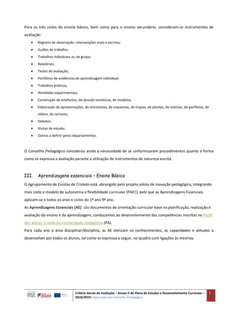 Critério Gerais de Avaliação – Anexo II do Plano de Estudos e Desenvolvimento Curricular –
2018/2019 – Aprovado em Conselho Pedagógico
5
Para os três ciclos do ensino básico, bem como para o ensino secundário, consideram-se instrumentos de
avaliação:
 Registos de observação: intervenções orais e escritas;
 Guiões de trabalho;
 Trabalhos individuais ou de grupo;
 Relatórios;
 Testes de avaliação;
 Portfólios de evidências de aprendizagem individual;
 Trabalhos práticos;
 Atividades experimentais;
 Construção de artefactos, de dossiês temáticos, de modelos;
 Elaboração de apresentações, de entrevistas, de esquemas, de mapas, de plantas, de notícias, de panfletos, de
vídeos, de cartazes;
 Debates;
 Visitas de estudo;
 Outros a definir pelos departamentos.
O Conselho Pedagógico considerou ainda a necessidade de se uniformizarem procedimentos quanto à forma
como se expressa a avaliação perante a utilização de instrumentos de natureza escrita.
III. Aprendizagens essenciais – Ensino Básico
O Agrupamento de Escolas de Cristelo está abrangido pelo projeto piloto de inovação pedagógica, integrando
mais cedo o modelo de autonomia e flexibilidade curricular (PAFC), pelo que as Aprendizagens Essenciais
aplicam-se a todos os anos e ciclos do 1º ano 9º ano.
As Aprendizagens Essenciais (AE) são documentos de orientação curricular base na planificação, realização e
avaliação do ensino e da aprendizagem, conducentes ao desenvolvimento das competências inscritas no Perfil
dos alunos à saída da escolaridade obrigatória (PA).
Para cada ano e área disciplinar/disciplina, as AE elencam os conhecimentos, as capacidades e atitudes a
desenvolver por todos os alunos, tal como se expressa a seguir, no quadro com ligações às mesmas.
 