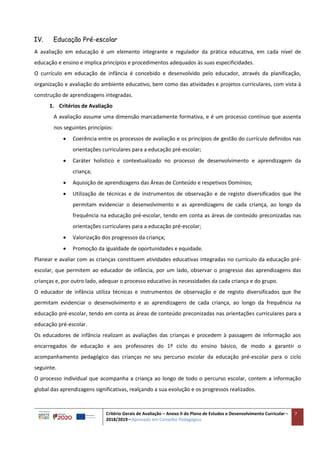 Critério Gerais de Avaliação – Anexo II do Plano de Estudos e Desenvolvimento Curricular –
2018/2019 – Aprovado em Conselho Pedagógico
7
IV. Educação Pré-escolar
A avaliação em educação é um elemento integrante e regulador da prática educativa, em cada nível de
educação e ensino e implica princípios e procedimentos adequados às suas especificidades.
O currículo em educação de infância é concebido e desenvolvido pelo educador, através da planificação,
organização e avaliação do ambiente educativo, bem como das atividades e projetos curriculares, com vista à
construção de aprendizagens integradas.
1. Critérios de Avaliação
A avaliação assume uma dimensão marcadamente formativa, e é um processo contínuo que assenta
nos seguintes princípios:
 Coerência entre os processos de avaliação e os princípios de gestão do currículo definidos nas
orientações curriculares para a educação pré-escolar;
 Caráter holístico e contextualizado no processo de desenvolvimento e aprendizagem da
criança;
 Aquisição de aprendizagens das Áreas de Conteúdo e respetivos Domínios;
 Utilização de técnicas e de instrumentos de observação e de registo diversificados que lhe
permitam evidenciar o desenvolvimento e as aprendizagens de cada criança, ao longo da
frequência na educação pré-escolar, tendo em conta as áreas de conteúdo preconizadas nas
orientações curriculares para a educação pré-escolar;
 Valorização dos progressos da criança;
 Promoção da igualdade de oportunidades e equidade.
Planear e avaliar com as crianças constituem atividades educativas integradas no currículo da educação pré-
escolar, que permitem ao educador de infância, por um lado, observar o progresso das aprendizagens das
crianças e, por outro lado, adequar o processo educativo às necessidades da cada criança e do grupo.
O educador de infância utiliza técnicas e instrumentos de observação e de registo diversificados que lhe
permitam evidenciar o desenvolvimento e as aprendizagens de cada criança, ao longo da frequência na
educação pré-escolar, tendo em conta as áreas de conteúdo preconizadas nas orientações curriculares para a
educação pré-escolar.
Os educadores de infância realizam as avaliações das crianças e procedem à passagem de informação aos
encarregados de educação e aos professores do 1º ciclo do ensino básico, de modo a garantir o
acompanhamento pedagógico das crianças no seu percurso escolar da educação pré-escolar para o ciclo
seguinte.
O processo individual que acompanha a criança ao longo de todo o percurso escolar, contem a informação
global das aprendizagens significativas, realçando a sua evolução e os progressos realizados.
 