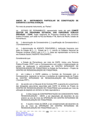 ANEXO XII - INSTRUMENTO PARTICULAR                                                                                               DE           CONSTITUIÇÃO                                  DE
GARANTIA E OUTRAS AVENÇAS

Por meio do presente instrumento, as “Partes”:

(a)   ESTADO DE PERNAMBUCO, representado neste ato pelo COMITÊ
GESTOR DO PROGRAMA ESTADUAL DAS PARCERIAS PÚBLICO
PRIVADAS - CGPE, órgão integrante do Programa Estadual das Parcerias
Público Privadas, com sede na Rua da Moeda nº 46, Bairro do Recife, Estado de
Pernambuco;

(b)   [--denominação da Concessionária--], [--qualificação da Concessionária--]
(“Concessionária”); e

(c)   [--denominação do AGENTE FIDUCIÁRIO--], instituição financeira com
sede na Cidade de [-----], Estado de [-----], inscrito no Cadastro Nacional de
Pessoas Jurídicas (CNPJ) sob o nº [-----], neste ato representado na forma de
seu Estatuto Social (“AGENTE FIDUCIÁRIO”);

Considerando que:

(i)    o Estado de Pernambuco, por meio do CGPE, iniciou uma Parceria
Público-Privada (“PPP”) com a Concessionária com vistas à implementação do
projeto de exploração e administração do CENTRO INTEGRADO DE
RESSOCIALIZAÇÃO DE ITAQUITINGA no Estado de Pernambuco – Projeto do
CENTRO DE RESSOCIALIZAÇÃO DE ITAQUITINGA.

(ii)   em [--data--], o CGPE celebrou o Contrato de Concessão com a
Concessionária, regulando os termos e condições de implementação do Projeto
do CENTRO INTEGRADO DE RESSOCIALIZAÇÃO DE ITAQUITINGA
(“Contrato PPP”);

(iii)   de acordo com a Cláusula 34 do Contrato PPP, a garantia do cumprimento
das obrigações pecuniárias assumidas pelo CGPE no âmbito do Projeto do
CENTRO DE RESSOCIALIZAÇÃO DE ITAQUITINGA será prestada por meio da
utilização de depósito em dinheiro no Valor equivalente a:

               a)     3 (três) meses de CONTRAPRESTAÇÃO DA CONCEDENTE PARA
               RESSOCIALIZAÇÃO - CBCR, a ser depositado até dezembro do ano
               anterior ao ano de início da OPERAÇÃO DO CENTRO INTEGRADO DE
               RESSOCIALIZAÇÃO DE ITAQUITINGA;

               b)  4 (quatro) meses da CBCR, a ser complementado até dezembro do
               ano do início da OPERAÇÃO DO CENTRO INTEGRADO DE
               RESSOCIALIZAÇÃO DE ITAQUITINGA (ano 1);

                                                                                             100
SEPLANSEPLANSEPLANSEPLANSEPLANSEPLANSEPLANSEPLANSEPLANSEPLANSEPLANSEPLANSEPLANSEPLANSEPLANSEPLANSEPLANSEPLANSEPLANSEPLANSEPLANSEPLANSEPLANSEPLANSEPLANSEPLANSEPLANSEPLANSEPLANSEPLANSEPLANSEPLAN



SEPLAG – UNIDADE PPP
Rua da Moeda, nº 46 - Recife Antigo – PE
CEP:50030-040 - FONE.: 81 3182-3839
 