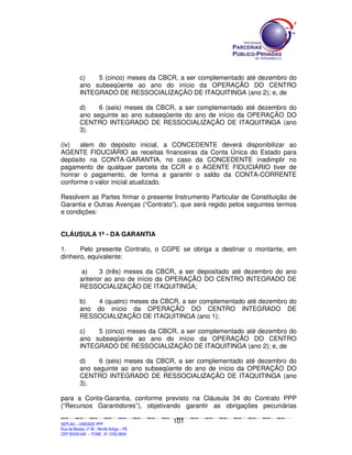 c)   5 (cinco) meses da CBCR, a ser complementado até dezembro do
               ano subseqüente ao ano do início da OPERAÇÃO DO CENTRO
               INTEGRADO DE RESSOCIALIZAÇÃO DE ITAQUITINGA (ano 2); e, de

               d)    6 (seis) meses da CBCR, a ser complementado até dezembro do
               ano seguinte ao ano subseqüente do ano de início da OPERAÇÃO DO
               CENTRO INTEGRADO DE RESSOCIALIZAÇÃO DE ITAQUITINGA (ano
               3).

(iv)  alem do depósito inicial, a CONCEDENTE deverá disponibilizar ao
AGENTE FIDUCIÁRIO as receitas financeiras da Conta Única do Estado para
depósito na CONTA-GARANTIA, no caso da CONCEDENTE inadimplir no
pagamento de qualquer parcela da CCR e o AGENTE FIDUCIÁRIO tiver de
honrar o pagamento, de forma a garantir o saldo da CONTA-CORRENTE
conforme o valor inicial atualizado.

Resolvem as Partes firmar o presente Instrumento Particular de Constituição de
Garantia e Outras Avenças (“Contrato”), que será regido pelos seguintes termos
e condições:


CLÁUSULA 1ª - DA GARANTIA

1.     Pelo presente Contrato, o CGPE se obriga a destinar o montante, em
dinheiro, equivalente:

                a)    3 (três) meses da CBCR, a ser depositado até dezembro do ano
               anterior ao ano de início da OPERAÇÃO DO CENTRO INTEGRADO DE
               RESSOCIALIZAÇÃO DE ITAQUITINGA;

               b)  4 (quatro) meses da CBCR, a ser complementado até dezembro do
               ano do início da OPERAÇÃO DO CENTRO INTEGRADO DE
               RESSOCIALIZAÇÃO DE ITAQUITINGA (ano 1);

               c)   5 (cinco) meses da CBCR, a ser complementado até dezembro do
               ano subseqüente ao ano do início da OPERAÇÃO DO CENTRO
               INTEGRADO DE RESSOCIALIZAÇÃO DE ITAQUITINGA (ano 2); e, de

               d)    6 (seis) meses da CBCR, a ser complementado até dezembro do
               ano seguinte ao ano subseqüente do ano de início da OPERAÇÃO DO
               CENTRO INTEGRADO DE RESSOCIALIZAÇÃO DE ITAQUITINGA (ano
               3).

para a Conta-Garantia, conforme previsto na Cláusula 34 do Contrato PPP
(“Recursos Garantidores”), objetivando garantir as obrigações pecuniárias

                                                                                             101
SEPLANSEPLANSEPLANSEPLANSEPLANSEPLANSEPLANSEPLANSEPLANSEPLANSEPLANSEPLANSEPLANSEPLANSEPLANSEPLANSEPLANSEPLANSEPLANSEPLANSEPLANSEPLANSEPLANSEPLANSEPLANSEPLANSEPLANSEPLANSEPLANSEPLANSEPLANSEPLAN



SEPLAG – UNIDADE PPP
Rua da Moeda, nº 46 - Recife Antigo – PE
CEP:50030-040 - FONE.: 81 3182-3839
 