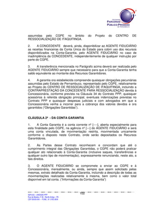 assumidas pelo CGPE no âmbito                                                                               do           Projeto                 do           CENTRO                        DE
RESSOCIALIZAÇÃO DE ITAQUITINGA.

2.     A CONCEDENTE deverá, ainda, disponibilizar ao AGENTE FIDUCIÁRIO
as receitas financeiras da Conta Única do Estado para cobrir uso dos recursos
disponibilizados na Conta-Garantia, pelo AGENTE FIDUCIÁRIO no caso de
inadimplência da CONCEDENTE, independentemente de qualquer instrução por
parte do CGPE.

3.     A transferência mencionada no Parágrafo acima deverá ser realizada pelo
AGENTE FIDUCIÁRIO sempre que necessário para que a Conta-Garantia tenha
saldo equivalente ao montante dos Recursos Garantidores.

4.     A garantia ora estabelecida compreende quaisquer obrigações pecuniárias
assumidas pelo Estado de Pernambuco, representado pelo CGPE, relativamente
ao Projeto do CENTRO DE RESSOCIALIZAÇÃO DE ITAQUITINGA, incluindo a
CONTRAPRESTAÇÃO DA CONCEDENTE PARA RESSOCIALIZAÇÃO devida à
Concessionária, conforme prevista na Cláusula 34 do Contrato PPP, quaisquer
acessórios à referida obrigação principal, eventuais indenizações previstas no
Contrato PPP e quaisquer despesas judiciais e com advogados em que a
Concessionária venha a incorrer para a cobrança dos valores devidos e ora
garantidos (“Obrigações Garantidas”).


CLÁUSULA 2ª - DA CONTA GARANTIA

1.     A Conta Garantia é a conta corrente nº [----], aberta especialmente para
esta finalidade pelo CGPE, na agência nº [---] do AGENTE FIDUCIÁRIO e será
uma conta vinculada, de movimentação restrita, movimentada unicamente
conforme o disposto neste Contrato, onde serão depositados os Recursos
Garantidores.

2.      As Partes desse Contrato reconhecem e concordam que até o
cumprimento integral das Obrigações Garantidas, o CGPE não poderá praticar
qualquer ato relacionado à Conta-Garantia (inclusive saques, transferências e
qualquer outro tipo de movimentação), expressamente renunciando, neste ato, a
tais direitos.

3.    O AGENTE FIDUCIÁRIO se compromete a enviar ao CGPE e à
Concessionária, mensalmente, ou ainda, sempre que assim solicitado pelas
mesmas, extrato detalhado da Conta-Garantia, incluindo a descrição de todas as
movimentações realizadas relativamente à mesma, bem como o valor total
disponível em tal conta. (“Informações da Conta-Garantia”)



                                                                                             102
SEPLANSEPLANSEPLANSEPLANSEPLANSEPLANSEPLANSEPLANSEPLANSEPLANSEPLANSEPLANSEPLANSEPLANSEPLANSEPLANSEPLANSEPLANSEPLANSEPLANSEPLANSEPLANSEPLANSEPLANSEPLANSEPLANSEPLANSEPLANSEPLANSEPLANSEPLANSEPLAN



SEPLAG – UNIDADE PPP
Rua da Moeda, nº 46 - Recife Antigo – PE
CEP:50030-040 - FONE.: 81 3182-3839
 
