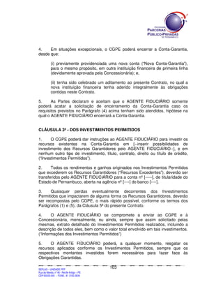 4.    Em situações excepcionais, o CGPE poderá encerrar a Conta-Garantia,
desde que:

               (i) previamente providenciada uma nova conta (“Nova Conta-Garantia”),
               para o mesmo propósito, em outra instituição financeira de primeira linha
               (devidamente aprovada pela Concessionária); e,

               (ii) tenha sido celebrado um aditamento ao presente Contrato, no qual a
               nova instituição financeira tenha aderido integralmente às obrigações
               contidas neste Contrato.

5.     As Partes declaram e aceitam que o AGENTE FIDUCIÁRIO somente
poderá acatar a solicitação de encerramento da Conta-Garantia caso os
requisitos previstos no Parágrafo (4) acima tenham sido atendidos, hipótese na
qual o AGENTE FIDUCIÁRIO encerrará a Conta-Garantia.


CLÁUSULA 3ª - DOS INVESTIMENTOS PERMITIDOS

1.     O CGPE poderá dar instruções ao AGENTE FIDUCIÁRIO para investir os
recursos existentes na Conta-Garantia em [--inserir possibilidades de
investimento dos Recursos Garantidores pelo AGENTE FIDUCIÁRIO--], e em
nenhum outro tipo de investimento, título, contrato, direito ou título de crédito,
(“Investimentos Permitidos”).

2.     Todos os rendimentos e ganhos originados nos Investimentos Permitidos
que excederem os Recursos Garantidores (“Recursos Excedentes”), deverão ser
transferidos pelo AGENTE FIDUCIÁRIO para a conta nº [-----], de titularidade do
Estado de Pernambuco, aberta na agência nº [----] do banco [----].

3.    Quaisquer perdas eventualmente decorrentes dos Investimentos
Permitidos que impactarem de alguma forma os Recursos Garantidores, deverão
ser recompostas pelo CGPE, o mais rápido possível, conforme os termos dos
Parágrafos (1) e (5), da Cláusula 5ª do presente Contrato.

4.     O AGENTE FIDUCIÁRIO se compromete a enviar ao CGPE e à
Concessionária, mensalmente, ou ainda, sempre que assim solicitado pelas
mesmas, extrato detalhado do Investimentos Permitidos realizados, incluindo a
descrição de todos eles, bem como o valor total envolvido em tais investimentos.
(“Informações dos Investimentos Permitidos”)

5.    O AGENTE FIDUCIÁRIO poderá, a qualquer momento, resgatar os
recursos aplicados conforme os Investimentos Permitidos, sempre que os
respectivos montantes investidos forem necessários para fazer face às
Obrigações Garantidas.

                                                                                             103
SEPLANSEPLANSEPLANSEPLANSEPLANSEPLANSEPLANSEPLANSEPLANSEPLANSEPLANSEPLANSEPLANSEPLANSEPLANSEPLANSEPLANSEPLANSEPLANSEPLANSEPLANSEPLANSEPLANSEPLANSEPLANSEPLANSEPLANSEPLANSEPLANSEPLANSEPLANSEPLAN



SEPLAG – UNIDADE PPP
Rua da Moeda, nº 46 - Recife Antigo – PE
CEP:50030-040 - FONE.: 81 3182-3839
 