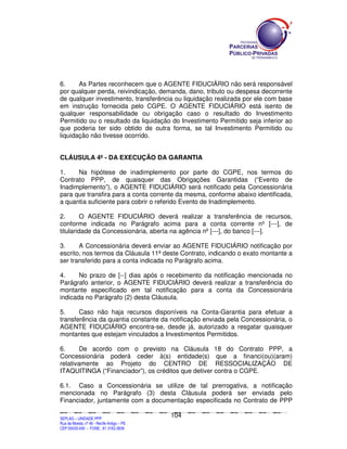 6.     As Partes reconhecem que o AGENTE FIDUCIÁRIO não será responsável
por qualquer perda, reivindicação, demanda, dano, tributo ou despesa decorrente
de qualquer investimento, transferência ou liquidação realizada por ele com base
em instrução fornecida pelo CGPE. O AGENTE FIDUCIÁRIO está isento de
qualquer responsabilidade ou obrigação caso o resultado do Investimento
Permitido ou o resultado da liquidação do Investimento Permitido seja inferior ao
que poderia ter sido obtido de outra forma, se tal Investimento Permitido ou
liquidação não tivesse ocorrido.


CLÁUSULA 4ª - DA EXECUÇÃO DA GARANTIA

1.    Na hipótese de inadimplemento por parte do CGPE, nos termos do
Contrato PPP, de quaisquer das Obrigações Garantidas (“Evento de
Inadimplemento”), o AGENTE FIDUCIÁRIO será notificado pela Concessionária
para que transfira para a conta corrente da mesma, conforme abaixo identificada,
a quantia suficiente para cobrir o referido Evento de Inadimplemento.

2.       O AGENTE FIDUCIÁRIO deverá realizar a transferência de recursos,
conforme indicada no Parágrafo acima para a conta corrente nº [---], de
titularidade da Concessionária, aberta na agência nº [---], do banco [---].

3.     A Concessionária deverá enviar ao AGENTE FIDUCIÁRIO notificação por
escrito, nos termos da Cláusula 11ª deste Contrato, indicando o exato montante a
ser transferido para a conta indicada no Parágrafo acima.

4.     No prazo de [--] dias após o recebimento da notificação mencionada no
Parágrafo anterior, o AGENTE FIDUCIÁRIO deverá realizar a transferência do
montante especificado em tal notificação para a conta da Concessionária
indicada no Parágrafo (2) desta Cláusula.

5.     Caso não haja recursos disponíveis na Conta-Garantia para efetuar a
transferência da quantia constante da notificação enviada pela Concessionária, o
AGENTE FIDUCIÁRIO encontra-se, desde já, autorizado a resgatar quaisquer
montantes que estejam vinculados a Investimentos Permitidos.

6.      De acordo com o previsto na Cláusula 18 do Contrato PPP, a
Concessionária poderá ceder à(s) entidade(s) que a financi(ou)(aram)
relativamente ao Projeto do CENTRO DE RESSOCIALIZAÇÃO DE
ITAQUITINGA (“Financiador”), os créditos que detiver contra o CGPE.

6.1. Caso a Concessionária se utilize de tal prerrogativa, a notificação
mencionada no Parágrafo (3) desta Cláusula poderá ser enviada pelo
Financiador, juntamente com a documentação especificada no Contrato de PPP

                                                                                             104
SEPLANSEPLANSEPLANSEPLANSEPLANSEPLANSEPLANSEPLANSEPLANSEPLANSEPLANSEPLANSEPLANSEPLANSEPLANSEPLANSEPLANSEPLANSEPLANSEPLANSEPLANSEPLANSEPLANSEPLANSEPLANSEPLANSEPLANSEPLANSEPLANSEPLANSEPLANSEPLAN



SEPLAG – UNIDADE PPP
Rua da Moeda, nº 46 - Recife Antigo – PE
CEP:50030-040 - FONE.: 81 3182-3839
 