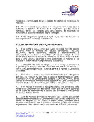 necessária à comprovação de que a cessão de créditos ora mencionada foi
realizada.

6.2. Ocorrendo a hipótese prevista no item acima, a transferência dos recursos
suficientes à cobertura do Evento de Inadimplemento que deu causa à
notificação deverá ser realizada para conta corrente de titularidade do
Financiador, a qual será indicada na própria notificação.

6.3. Serão integralmente aplicáveis à hipótese prevista neste Parágrafo as
demais prescrições constantes desta Cláusula.


CLÁUSULA 5ª - DA COMPLEMENTAÇÃO DA GARANTIA

1.     Seja qual for a causa, sempre que o valor depositado na Conta-Garantia
se tornar inferior ao montante dos Recursos Garantidores, o AGENTE
FIDUCIÁRIO      deverá providenciar, imediata e automaticamente, a
complementação dos Recursos Garantidores através da realização de novas
transferências dos valores das receitas financeiras da Conta Única do Estado,
para a Conta-Garantia, observado o limite especificado no Parágrafo (1) da
Cláusula 1ª deste Contrato (“Complementação da Garantia”).

2.     A CONCEDENTE neste ato obriga-se, de modo irrevogável e irretratável,
a garantir que a obrigação atribuída ao AGENTE FIDUCIÁRIO na cláusula 5ª.,
item 1 acima, permaneça íntegra e inalterada por toda a vigência do Contrato de
Concessão.

3.      Com base nos extratos mensais da Conta-Garantia que serão geradas
pelo AGENTE FIDUCIÁRIO, com vistas à prestação das Informações da Conta-
Garantia ao CGPE e à Concessionária, o próprio AGENTE FIDUCIÁRIO deverá
verificar a conformidade do montante total depositado na Conta-Garantia com o
montante dos Recursos Garantidores, para os fins do Parágrafo (1) acima.

4.    Sem prejuízo do disposto no Parágrafo anterior, será considerada como
necessária a Complementação da Garantia sempre que, em razão da ocorrência
de um Evento de Inadimplemento, a Garantia seja executada na forma prevista
na Cláusula 4ª deste Contrato.

5.    Além das hipóteses previstas nos Parágrafos (3) e (4) acima, será também
considerada como necessária a Complementação da Garantia sempre que, nos
termos do Parágrafo (3) da Cláusula 3ª deste Contrato, ocorrerem perdas
decorrentes da realização dos Investimentos Permitidos que tornem o montante
depositado na Conta-Garantia inferior ao montante dos Recursos Garantidores.



                                                                                             105
SEPLANSEPLANSEPLANSEPLANSEPLANSEPLANSEPLANSEPLANSEPLANSEPLANSEPLANSEPLANSEPLANSEPLANSEPLANSEPLANSEPLANSEPLANSEPLANSEPLANSEPLANSEPLANSEPLANSEPLANSEPLANSEPLANSEPLANSEPLANSEPLANSEPLANSEPLANSEPLAN



SEPLAG – UNIDADE PPP
Rua da Moeda, nº 46 - Recife Antigo – PE
CEP:50030-040 - FONE.: 81 3182-3839
 