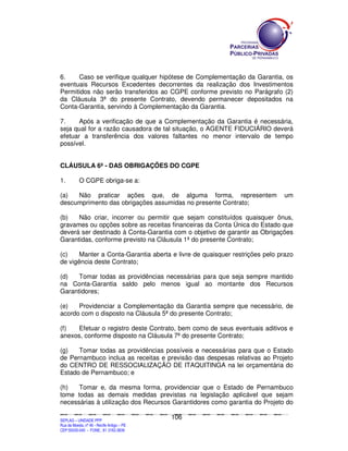 6.    Caso se verifique qualquer hipótese de Complementação da Garantia, os
eventuais Recursos Excedentes decorrentes da realização dos Investimentos
Permitidos não serão transferidos ao CGPE conforme previsto no Parágrafo (2)
da Cláusula 3ª do presente Contrato, devendo permanecer depositados na
Conta-Garantia, servindo à Complementação da Garantia.

7.     Após a verificação de que a Complementação da Garantia é necessária,
seja qual for a razão causadora de tal situação, o AGENTE FIDUCIÁRIO deverá
efetuar a transferência dos valores faltantes no menor intervalo de tempo
possível.


CLÁUSULA 6ª - DAS OBRIGAÇÕES DO CGPE

1.             O CGPE obriga-se a:

(a)  Não praticar ações que, de alguma forma, representem                                                                                                                                   um
descumprimento das obrigações assumidas no presente Contrato;

(b)   Não criar, incorrer ou permitir que sejam constituídos quaisquer ônus,
gravames ou opções sobre as receitas financeiras da Conta Única do Estado que
deverá ser destinado à Conta-Garantia com o objetivo de garantir as Obrigações
Garantidas, conforme previsto na Cláusula 1ª do presente Contrato;

(c)    Manter a Conta-Garantia aberta e livre de quaisquer restrições pelo prazo
de vigência deste Contrato;

(d)   Tomar todas as providências necessárias para que seja sempre mantido
na Conta-Garantia saldo pelo menos igual ao montante dos Recursos
Garantidores;

(e)   Providenciar a Complementação da Garantia sempre que necessário, de
acordo com o disposto na Cláusula 5ª do presente Contrato;

(f)  Efetuar o registro deste Contrato, bem como de seus eventuais aditivos e
anexos, conforme disposto na Cláusula 7ª do presente Contrato;

(g)   Tomar todas as providências possíveis e necessárias para que o Estado
de Pernambuco inclua as receitas e previsão das despesas relativas ao Projeto
do CENTRO DE RESSOCIALIZAÇÃO DE ITAQUITINGA na lei orçamentária do
Estado de Pernambuco; e

(h)   Tomar e, da mesma forma, providenciar que o Estado de Pernambuco
tome todas as demais medidas previstas na legislação aplicável que sejam
necessárias à utilização dos Recursos Garantidores como garantia do Projeto do

                                                                                             106
SEPLANSEPLANSEPLANSEPLANSEPLANSEPLANSEPLANSEPLANSEPLANSEPLANSEPLANSEPLANSEPLANSEPLANSEPLANSEPLANSEPLANSEPLANSEPLANSEPLANSEPLANSEPLANSEPLANSEPLANSEPLANSEPLANSEPLANSEPLANSEPLANSEPLANSEPLANSEPLAN



SEPLAG – UNIDADE PPP
Rua da Moeda, nº 46 - Recife Antigo – PE
CEP:50030-040 - FONE.: 81 3182-3839
 