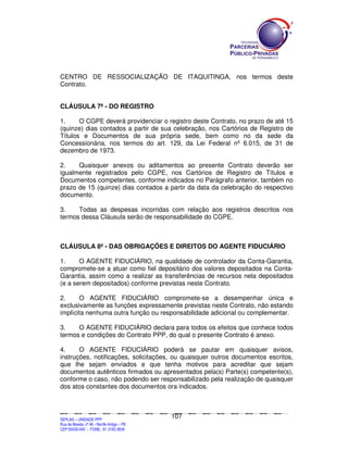 CENTRO DE RESSOCIALIZAÇÃO DE ITAQUITINGA, nos termos deste
Contrato.


CLÁUSULA 7ª - DO REGISTRO

1.     O CGPE deverá providenciar o registro deste Contrato, no prazo de até                                                                                                                  15
(quinze) dias contados a partir de sua celebração, nos Cartórios de Registro                                                                                                                  de
Títulos e Documentos de sua própria sede, bem como no da sede                                                                                                                                 da
Concessionária, nos termos do art. 129, da Lei Federal nº 6.015, de 31                                                                                                                        de
dezembro de 1973.

2.    Quaisquer anexos ou aditamentos ao presente Contrato deverão ser
igualmente registrados pelo CGPE, nos Cartórios de Registro de Títulos e
Documentos competentes, conforme indicados no Parágrafo anterior, também no
prazo de 15 (quinze) dias contados a partir da data da celebração do respectivo
documento.

3.    Todas as despesas incorridas com relação aos registros descritos nos
termos dessa Cláusula serão de responsabilidade do CGPE.



CLÁUSULA 8ª - DAS OBRIGAÇÕES E DIREITOS DO AGENTE FIDUCIÁRIO

1.     O AGENTE FIDUCIÁRIO, na qualidade de controlador da Conta-Garantia,
compromete-se a atuar como fiel depositário dos valores depositados na Conta-
Garantia, assim como a realizar as transferências de recursos nela depositados
(e a serem depositados) conforme previstas neste Contrato.

2.     O AGENTE FIDUCIÁRIO compromete-se a desempenhar única e
exclusivamente as funções expressamente previstas neste Contrato, não estando
implícita nenhuma outra função ou responsabilidade adicional ou complementar.

3.    O AGENTE FIDUCIÁRIO declara para todos os efeitos que conhece todos
termos e condições do Contrato PPP, do qual o presente Contrato é anexo.

4.     O AGENTE FIDUCIÁRIO poderá se pautar em quaisquer avisos,
instruções, notificações, solicitações, ou quaisquer outros documentos escritos,
que lhe sejam enviados e que tenha motivos para acreditar que sejam
documentos autênticos firmados ou apresentados pela(s) Parte(s) competente(s),
conforme o caso, não podendo ser responsabilizado pela realização de quaisquer
dos atos constantes dos documentos ora indicados.



                                                                                             107
SEPLANSEPLANSEPLANSEPLANSEPLANSEPLANSEPLANSEPLANSEPLANSEPLANSEPLANSEPLANSEPLANSEPLANSEPLANSEPLANSEPLANSEPLANSEPLANSEPLANSEPLANSEPLANSEPLANSEPLANSEPLANSEPLANSEPLANSEPLANSEPLANSEPLANSEPLANSEPLAN



SEPLAG – UNIDADE PPP
Rua da Moeda, nº 46 - Recife Antigo – PE
CEP:50030-040 - FONE.: 81 3182-3839
 