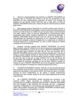 5.    Nenhuma responsabilidade será atribuída ao AGENTE FIDUCIÁRIO por
quaisquer atos ou omissões que venham a ser por ele, diretamente ou por
intermédio de seus representantes, praticados de boa-fé, com exceção da
hipótese em que decisão judicial determinar que a culpa grave ou dolo do
AGENTE FIDUCIÁRIO tenha sido a causa principal de eventual prejuízo sofrido
pelas Partes.

6.      Não obstante qualquer disposição em contrário prevista neste Contrato, o
AGENTE FIDUCIÁRIO não será obrigado a sacar recursos da Conta-Garantia de
acordo com este Contrato na medida em que tal saque deixe a Conta-Garantia
com saldo negativo. Caso os recursos depositados na Conta-Garantia sejam
insuficientes para realizar qualquer pagamento ou investimento solicitado, o
AGENTE FIDUCIÁRIO deverá fornecer aviso por escrito ao CGPE sobre a
impossibilidade de realização do pagamento ou do investimento solicitado e
somente será obrigado a realizar tal pagamento ou investimento na medida do
montante disponível na Conta-Garantia, ou, caso o CGPE deposite os valores
necessários na Conta-Garantia.

7.     Qualquer instrução recebida pelo AGENTE FIDUCIÁRIO, nos termos
deste Contrato, antes de 10h30min em um dia útil deverá ser implementada pelo
AGENTE FIDUCIÁRIO no mesmo dia útil. Caso o AGENTE FIDUCIÁRIO receba
uma instrução após 10h30min em dado dia útil, fica aqui acordado que o
AGENTE FIDUCIÁRIO deverá envidar seus melhores esforços para, mas sem se
obrigar a, cumprir referida instrução no mesmo dia útil. Qualquer instrução dada
ao AGENTE FIDUCIÁRIO, nos termos deste Contrato que seja recebida em um
dia que não seja um dia útil, ou após 10h30min em um dia útil deverá ser
implementada pelo AGENTE FIDUCIÁRIO no dia útil imediatamente seguinte
(com relação às instruções recebidas em dia útil após 10h30min, apenas na
medida em que o AGENTE FIDUCIÁRIO não tenha conseguido implementá-las
no mesmo dia após ter envidado seus melhores esforços para tanto).]

8.    O AGENTE FIDUCIÁRIO concorda, neste ato, em agir somente de acordo
com o disposto neste Contrato e, para fins de efetuar Investimentos Permitidos,
segundo as orientações e instruções do CGPE, sem direito de sacar ou transferir
recursos de forma independente ou de realizar e liquidar Investimentos
Permitidos com tais recursos, exceto se de outro modo expressamente previsto
neste Contrato.

9.      Se o AGENTE FIDUCIÁRIO receber instruções que considere, a seu
exclusivo critério, ilegais, imprecisas ou ambíguas ou de outro modo
inconsistentes com qualquer disposição deste Contrato, o AGENTE FIDUCIÁRIO
não será obrigado a agir conforme tais instruções até que a ilegalidade,
imprecisão, ambigüidade ou inconsistência seja razoavelmente resolvida a seu
critério. Após receber instruções que o AGENTE FIDUCIÁRIO considere ilegais,
obscuras, ambíguas ou inconsistentes, o mesmo:

                                                                                             108
SEPLANSEPLANSEPLANSEPLANSEPLANSEPLANSEPLANSEPLANSEPLANSEPLANSEPLANSEPLANSEPLANSEPLANSEPLANSEPLANSEPLANSEPLANSEPLANSEPLANSEPLANSEPLANSEPLANSEPLANSEPLANSEPLANSEPLANSEPLANSEPLANSEPLANSEPLANSEPLAN



SEPLAG – UNIDADE PPP
Rua da Moeda, nº 46 - Recife Antigo – PE
CEP:50030-040 - FONE.: 81 3182-3839
 